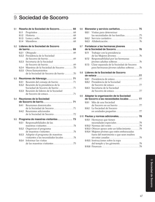 67
9.SociedaddeSocorro
9. Sociedad de Socorro
9.1	 Reseña de la Sociedad de Socorro. .  .  .  .  .  .  .  .  .  . 68
9.1.1	 Propósitos . . . . . . . . . . . . . . . . . . . . . . . . . . . . . 68
9.1.2	 Historia. . . . . . . . . . . . . . . . . . . . . . . . . . . . . . . . 68
9.1.3	 Lema y sello. . . . . . . . . . . . . . . . . . . . . . . . . . . . 68
9.1.4	 Miembros. . . . . . . . . . . . . . . . . . . . . . . . . . . . . . 68
9.2	 Líderes de la Sociedad de Socorro
de barrio. .  .  .  .  .  .  .  .  .  .  .  .  .  .  .  .  .  .  .  .  .  .  .  .  .  .  .  .  .  .  .  . 68
9.2.1	 Obispado. . . . . . . . . . . . . . . . . . . . . . . . . . . . . . 69
9.2.2	 Presidencia de la Sociedad
de Socorro de barrio. . . . . . . . . . . . . . . . . . . . . 69
9.2.3	 Secretaria de la Sociedad
de Socorro de barrio. . . . . . . . . . . . . . . . . . . . . 69
9.2.4	 Maestras de la Sociedad de Socorro . . . . . . . 70
9.2.5	 Otros llamamientos
de la Sociedad de Socorro de barrio . . . . . . . 70
9.3	 Reuniones de liderazgo. .  .  .  .  .  .  .  .  .  .  .  .  .  .  .  .  .  .  . 71
9.3.1	 Reunión del consejo de barrio . . . . . . . . . . . . 71
9.3.2	 Reunión de la presidencia de la
Sociedad de Socorro de barrio. . . . . . . . . . . . 71
9.3.3	 Reunión de líderes de la Sociedad
de Socorro de estaca. . . . . . . . . . . . . . . . . . . . . 71
9.4	 Reuniones de la Sociedad
de Socorro de barrio. .  .  .  .  .  .  .  .  .  .  .  .  .  .  .  .  .  .  .  .  .  . 71
9.4.1	 Reuniones dominicales
de la Sociedad de Socorro. . . . . . . . . . . . . . . . 71
9.4.2	 Reuniones adicionales
de la Sociedad de Socorro. . . . . . . . . . . . . . . . 72
9.5	 Programa de maestras visitantes. .  .  .  .  .  .  .  .  .  .  . 73
9.5.1	 Responsabilidades de las
maestras visitantes. . . . . . . . . . . . . . . . . . . . . .  74
9.5.2	 Organizar el programa
de maestras visitantes. . . . . . . . . . . . . . . . . . .  74
9.5.3	 Adaptar el programa de maestras
visitantes a las necesidades locales. . . . . . . .  74
9.5.4	 Informar las visitas
de las maestras visitantes. . . . . . . . . . . . . . . . 75
9.6	 Bienestar y servicio caritativo. .  .  .  .  .  .  .  .  .  .  .  .  .  . 75
9.6.1	 Visitas para determinar
las necesidades de las familias. . . . . . . . . . . . 75
9.6.2	 Servicio caritativo. . . . . . . . . . . . . . . . . . . . . . . 75
9.6.3	 Alfabetización. . . . . . . . . . . . . . . . . . . . . . . . . .  76
9.7	 Fortalecer a las hermanas jóvenes
de la Sociedad de Socorro. .  .  .  .  .  .  .  .  .  .  .  .  .  .  .  .  . 76
9.7.1	 Trabajar con la presidencia
de las Mujeres Jóvenes. . . . . . . . . . . . . . . . . . .  76
9.7.2	 Responsabilidad por las hermanas
jóvenes adultas solteras. . . . . . . . . . . . . . . . . .  76
9.7.3	 Clase separada de la Sociedad de Socorro
para hermanas jóvenes adultas solteras. . . .  76
9.8	 Líderes de la Sociedad de Socorro
de estaca . .  .  .  .  .  .  .  .  .  .  .  .  .  .  .  .  .  .  .  .  .  .  .  .  .  .  .  .  .  . 77
9.8.1	 Presidencia de estaca. . . . . . . . . . . . . . . . . . . . 77
9.8.2	 Presidencia de la Sociedad
de Socorro de estaca. . . . . . . . . . . . . . . . . . . . . 77
9.8.3	 Secretaria de la Sociedad
de Socorro de estaca. . . . . . . . . . . . . . . . . . . . . 77
9.9	 Adaptar la organización de la Sociedad
de Socorro a las necesidades locales. .  .  .  .  .  .  . 77
9.9.1	 Más de una Sociedad
de Socorro en un barrio. . . . . . . . . . . . . . . . . . 77
9.9.2	 La Sociedad de Socorro
en unidades pequeñas. . . . . . . . . . . . . . . . . . . 77
9.10	 Pautas y normas adicionales. .  .  .  .  .  .  .  .  .  .  .  .  .  .  . 78
9.10.1	 Hermanas que tienen
necesidades especiales. . . . . . . . . . . . . . . . . . . 78
9.10.2	 Normas del vestir. . . . . . . . . . . . . . . . . . . . . . . 78
9.10.3	 Ofrecer apoyo ante un fallecimiento. . . . . . . 78
9.10.4	 Mujeres jóvenes que estén embarazadas
fuera del matrimonio o que sean madres
sin estar casadas . . . . . . . . . . . . . . . . . . . . . . . . 78
9.10.5	 Instrucciones sobre la ropa
del templo y los gárments. . . . . . . . . . . . . . . . 78
9.10.6	 Finanzas. . . . . . . . . . . . . . . . . . . . . . . . . . . . . . . 78
 