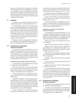 69
9. Sociedad de Socorro
9.SociedaddeSocorro
personas, a las familias y los hogares. Las líderes
de la Sociedad de Socorro repasan con frecuen-
cia el capítulo 3, donde se detallan los principios
generales de liderazgo. Estos principios incluyen
la preparación espiritual, la participación en con-
sejos, el ministrar a los demás y la enseñanza del
evangelio de Jesucristo.
9.2.1	 Obispado
El obispo y sus consejeros proporcionan lide-
razgo del sacerdocio a la Sociedad de Socorro.
El obispo llama y aparta a una hermana para
que sirva como presidenta de la Sociedad de Soco-
rro. Él supervisa el llamamiento y el apartamiento
de consejeras de la presidencia de la Sociedad de
Socorro de barrio, de la secretaria de la Sociedad
de Socorro de barrio y de otras hermanas que sir-
van en llamamientos de la Sociedad de Socorro.
Puede asignar a sus consejeros para que llamen y
aparten a estas hermanas.
El obispo se reúne con la presidenta de la Socie-
dad de Socorro con regularidad para tratar asun-
tos de la Sociedad de Socorro y de Bienestar.
9.2.2	 Presidencia de la Sociedad
de Socorro de barrio
La presidencia de la Sociedad de Socorro
consta de una presidenta y dos consejeras. Son
líderes espirituales en el esfuerzo de fortalecer
a las hermanas y a sus familias. Trabajan bajo la
dirección del obispado. También reciben orien-
tación y apoyo constante de la presidencia de la
Sociedad de Socorro de estaca.
Presidenta de la Sociedad de Socorro de barrio
La presidenta de la Sociedad de Socorro tiene
las siguientes responsabilidades:
Sirve como miembro del consejo de barrio.
Como miembro de este consejo, participa en los
esfuerzos por edificar la fe y fortalecer a las per-
sonas y a las familias (véase el capítulo 4).
Se reúne regularmente con el obispo para infor-
mar y tratar asuntos de la Sociedad de Socorro y
de Bienestar.
A petición del obispo, visita los hogares de los
miembros para evaluar sus necesidades de Bien-
estar y sugerir maneras de responder a ellas (véase
9.6.1). En ausencia de la presidenta de la Sociedad
de Socorro, el obispo puede asignar a una consejera
de la presidencia de la Sociedad de Socorro para
que responda a una necesidad urgente.
Envía al obispado recomendaciones para
que se llame a hermanas a servir como líderes y
maestras, así como para cumplir otros llamamien-
tos en la Sociedad de Socorro. Al hacer estas reco-
mendaciones, sigue las pautas de 19.1.1 y 19.1.2.
Coordina los esfuerzos de Bienestar de la Socie-
dad de Socorro de barrio durante emergencias.
Enseña a otras líderes y maestras de la Socie-
dad de Socorro sus deberes, utilizando este
manual como recurso.
Supervisa los registros, los informes, el presu-
puesto y las finanzas de la Sociedad de Socorro
de barrio. La secretaria de la Sociedad de Socorro
ayuda con esta responsabilidad.
Presidenta y consejeras de la Sociedad
de Socorro de barrio
La presidenta de la Sociedad de Socorro y sus
consejeras trabajan juntas para cumplir con las
siguientes responsabilidades. La presidenta de la
Sociedad de Socorro asigna a sus consejeras para que
supervisen algunas de esas responsabilidades.
Organizan y supervisan el programa de maes-
tras visitantes.
Supervisan el servicio caritativo en el barrio.
Supervisan los esfuerzos para mejorar el
aprendizaje y la enseñanza del Evangelio en la
Sociedad de Socorro. En estos esfuerzos, siguen
los principios de 5.5.3 y 5.5.4.
Bajo la dirección del obispo, planean las mane-
ras de atender las necesidades de Bienestar (véase
9.6 y el capítulo 6).
Planean y dirigen las reuniones de la Sociedad
de Socorro.
Llevan a cabo reuniones de presidencia de la
Sociedad de Socorro.
Según sea necesario, visitan a las hermanas de
la Sociedad de Socorro.
La presidenta de la Sociedad de Socorro asigna
a una de sus consejeras para que coordine los
esfuerzos de la Sociedad de Socorro para ayudar
a las hermanas jóvenes adultas solteras del barrio.
Si el barrio tiene un comité de jóvenes adultos sol-
teros, esta consejera sirve en dicho comité. (Véanse
16.3.3 y 16.3.4.)
9.2.3	 Secretaria de la Sociedad
de Socorro de barrio
La secretaria de la Sociedad de Socorro tiene
las siguientes responsabilidades:
Consulta con la presidenta de la Sociedad de
Socorro para preparar agendas para las reuniones
de presidencia. Asiste a esas reuniones, toma notas
y da seguimiento a las asignaciones.
 