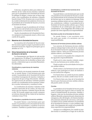 70
9. Sociedad de Socorro
Cada mes, recopila los datos para elaborar un
informe de las visitas de las maestras visitantes
para que la presidenta de la Sociedad de Socorro
lo entregue al obispo, a menos que se haya asig-
nado a una coordinadora de maestras visitantes
hacerlo (véase 9.5.4). Al menos una vez por trimes-
tre, recaba la información de asistencia, la revisa con
la presidenta de la Sociedad de Socorro y la envía
al secretario de barrio.
Se asegura de que la presidencia de la Socie-
dad de Socorro esté al tanto de las mujeres jóvenes
que ingresarán a la Sociedad de Socorro.
Ayuda a la presidencia de la Sociedad de Soco-
rro a preparar un presupuesto anual y a llevar una
cuenta de los gastos.
9.2.4	 Maestras de la Sociedad de Socorro
Las maestras de la Sociedad de Socorro ense-
ñan lecciones según lo asigne la presidencia de la
Sociedad de Socorro. Siguen los principios que se
detallan en 5.5.4.
9.2.5	 Otros llamamientos de la Sociedad
de Socorro de barrio
Los llamamientos que figuran en esta sección
son sugerencias. El obispo y la presidenta de la
Sociedad de Socorro tal vez decidan no llenar cada
puesto, o determinen que se necesitan llamamien-
tos adicionales.
Coordinadora y supervisoras de maestras
visitantes
En un barrio con un grupo numeroso de muje-
res, se puede llamar a una hermana para que
ayude a la presidenta de la Sociedad de Socorro
a coordinar el programa de maestras visitantes y
asegurarse de que se haga eficazmente. Además,
las supervisoras de maestras visitantes pueden
ayudar a la coordinadora de las maestras visitan-
tes a recabar información y coordinar la obra.
La coordinadora de maestras visitantes recibe
informes mensuales de las visitas y de otros con-
tactos que las maestras visitantes hayan llevado
a cabo. Se le puede asignar que ayude a preparar
un informe mensual de las visitas de las maestras
visitantes (véase 9.5.4).
Coordinadora y ayudantes de servicio caritativo
Se puede llamar a una hermana para que
ayude a la presidencia de la Sociedad de Socorro
a determinar necesidades y coordinar el servicio
caritativo. También se pueden llamar ayudantes.
Coordinadora y comité de las reuniones de la
Sociedad de Socorro
Se puede llamar a una hermana para que ayude
a la presidencia de la Sociedad de Socorro a coordi-
nar el planeamiento de las reuniones de la Sociedad
de Socorro que no se realicen en domingo. Estas
reuniones podrían incluir servicio, clases, proyec-
tos, conferencias y talleres. La presidencia de la
Sociedad de Socorro podría solicitar que se llame
a miembros de un comité para que ayuden a la
coordinadora. A las integrantes del comité se les
pueden dar áreas específicas de responsabilidad.
Secretaria auxiliar de la Sociedad de Socorro
Se puede llamar a una secretaria auxi-
liar para que ayude a la secretaria con sus
responsabilidades.
Asesoras de hermanas jóvenes adultas solteras
Las asesoras de hermanas jóvenes adultas
solteras trabajan bajo la dirección de la consejera
de la Sociedad de Socorro asignada a las jóvenes
adultas solteras. Velan por las hermanas jóvenes
adultas solteras y las fortalecen.
A una asesora se le pueden dar cualquiera de
las siguientes responsabilidades:
Puede servir como maestra visitante compa-
ñera de una hermana joven adulta soltera.
Puede ayudar con las actividades de las jóve-
nes adultas solteras.
Puede animar a las hermanas jóvenes adultas
solteras a que participen en clases de instituto o
en otra instrucción religiosa.
Si el barrio tiene un comité de jóvenes adultos
solteros, ella sirve en dicho comité (véase 16.3.4).
Si el barrio tiene una clase de la Sociedad de
Socorro para hermanas jóvenes adultas solteras,
ella puede asistir a la clase.
Comités
La presidencia de la Sociedad de Socorro puede
formar comités para lograr la obra en marcha, tal
como el fortalecimiento de personas, familias y
hogares; velar por las hermanas jóvenes adultas
solteras; Bienestar; preparación para situaciones de
emergencia; obra del templo y de historia familiar;
obra misional; retención de conversos y activación.
Las líderes de los comités informan a la presidenta
de la Sociedad de Socorro o a una consejera asig-
nada. Alas integrantes del comité se les pueden dar
áreas específicas de responsabilidad.
Aunque no es obligatorio, los comités se pue-
den formar si contribuyen al logro de la obra de
 