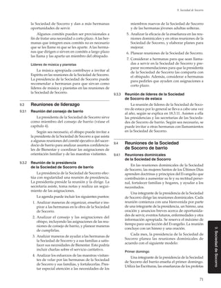 71
9. Sociedad de Socorro
9.SociedaddeSocorro
la Sociedad de Socorro y dan a más hermanas
oportunidades de servir.
Algunos comités pueden ser provisionales a
fin de tratar una necesidad a corto plazo. A las her-
manas que integren esos comités no es necesario
que se les llame ni que se les aparte. A las herma-
nas que dirigen o sirven en comités a largo plazo
las llama y las aparta un miembro del obispado.
Líderes de música y pianistas
La música apropiada contribuye a invitar al
Espíritu en las reuniones de la Sociedad de Socorro.
La presidencia de la Sociedad de Socorro puede
recomendar a hermanas para que sirvan como
líderes de música y pianistas en las reuniones de
la Sociedad de Socorro.
9.3	 Reuniones de liderazgo
9.3.1	 Reunión del consejo de barrio
La presidenta de la Sociedad de Socorro sirve
como miembro del consejo de barrio (véase el
capítulo 4).
Según sea necesario, el obispo puede invitar a
la presidenta de la Sociedad de Socorro a que asista
a algunas reuniones del comité ejecutivo del sacer-
docio de barrio para analizar asuntos confidencia-
les de Bienestar y coordinar las asignaciones de
orientación familiar y de las maestras visitantes.
9.3.2	 Reunión de la presidencia
de la Sociedad de Socorro de barrio
La presidencia de la Sociedad de Socorro efec-
túa con regularidad una reunión de presidencia.
La presidenta preside la reunión y la dirige. La
secretaria asiste, toma notas y realiza un segui-
miento de las asignaciones.
La agenda puede incluir los siguientes puntos:
	 1.	Analizar maneras de organizar, enseñar e ins-
pirar a las hermanas en la obra de la Sociedad
de Socorro.
	 2.	Analizar el consejo y las asignaciones del
obispo, incluyendo las asignaciones de las reu-
niones de consejo de barrio, y planear maneras
de cumplirlas.
	 3.	Analizar maneras de ayudar a las hermanas de
la Sociedad de Socorro y a sus familias a satis-
facer sus necesidades de Bienestar. Esto podría
incluir charlas sobre el servicio caritativo.
	 4.	Analizar los esfuerzos de las maestras visitan-
tes de velar por las hermanas de la Sociedad
de Socorro y sus familias, y fortalecerlas. Pres-
tar especial atención a las necesidades de los
miembros nuevos de la Sociedad de Socorro
y de las hermanas jóvenes adultas solteras.
	 5.	Analizar la eficacia de la enseñanza en las reu-
niones dominicales y en otras reuniones de la
Sociedad de Socorro, y elaborar planes para
mejorar.
	 6.	Planear reuniones de la Sociedad de Socorro.
	 7.	Considerar a hermanas para que sean llama-
das a servir en la Sociedad de Socorro y pre-
parar recomendaciones para que la presidenta
de la Sociedad de Socorro las comparta con
el obispado. Además, considerar a hermanas
para pedirles que ayuden con asignaciones a
corto plazo.
9.3.3	 Reunión de líderes de la Sociedad
de Socorro de estaca
La reunión de líderes de la Sociedad de Soco-
rro de estaca por lo general se lleva a cabo una vez
al año, según se explica en 18.3.11. Asisten a ella
las presidencias y las secretarias de las Socieda-
des de Socorro de barrio. Según sea necesario, se
puede invitar a otras hermanas con llamamientos
en la Sociedad de Socorro.
9.4	 Reuniones de la Sociedad
de Socorro de barrio
9.4.1	 Reuniones dominicales
de la Sociedad de Socorro
En las reuniones dominicales de la Sociedad
de Socorro, las mujeres Santos de los Últimos Días
aprenden doctrinas y principios del Evangelio que
contribuirán a aumentar su fe y su rectitud perso-
nal, fortalecer familias y hogares, y ayudar a los
necesitados.
Una integrante de la presidencia de la Sociedad
de Socorro dirige las reuniones dominicales. Cada
reunión comienza con una bienvenida por parte
de una integrante de la presidencia, un himno, una
oración y anuncios breves acerca de oportunida-
des de servir, eventos futuros, enfermedades y otra
información apropiada. Se reserva el máximo de
tiempo para una lección del Evangelio. La reunión
concluye con un himno y una oración.
Cada mes, la presidencia de la Sociedad de
Socorro planea las reuniones dominicales de
acuerdo con el siguiente modelo:
Primer domingo
Una integrante de la presidencia de la Sociedad
de Socorro del barrio enseña el primer domingo.
Utiliza las Escrituras, las enseñanzas de los profetas
 