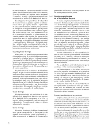 72
9. Sociedad de Socorro
de los últimos días y materiales aprobados de la
Iglesia. Las líderes de la Sociedad de Socorro uti-
lizan esta reunión para enseñar las doctrinas del
Evangelio y ayudar a las hermanas a participar
activamente en la obra de la Sociedad de Socorro.
Las integrantes de la presidencia de la Sociedad
de Socorro buscan la guía del Espíritu al determi-
nar los temas que vayan a enseñar. La presidenta
de la Sociedad de Socorro también puede deliberar
en consejo con el obispo sobre temas que él quisiera
que las hermanas trataran. Entre los temas se pue-
den incluir las funciones y las responsabilidades
de la mujer en el Evangelio, el fortalecimiento de
los matrimonios y las familias, las maestras visi-
tantes, el dar servicio, la obra misional, la retención
de conversos, la activación, el bienestar temporal
y espiritual, la obra del templo y de historia fami-
liar, y la historia y los propósitos de la Sociedad de
Socorro. Se puede conceder tiempo para que las
hermanas compartan sus testimonios.
Segundo y tercer domingo
El segundo y el tercer domingo enseña la lec-
ción una integrante de la presidencia o una maes-
tra de la Sociedad de Socorro. Utiliza el manual
vigente de la Sociedad de Socorro. Por lo general,
las lecciones se enseñan en el orden que figuran en
el manual y el mismo domingo que se enseñan en
las reuniones del quórum de élderes y del grupo
de sumos sacerdotes.
La presidencia de la Sociedad de Socorro se
asegura de que todas las mujeres del barrio de 18
años de edad en adelante reciban un ejemplar del
manual de la Sociedad de Socorro para su estudio
personal, independientemente de si estos miem-
bros están en condiciones de asistir a las reuniones
dominicales de la Sociedad de Socorro. Las líderes
animan a aquellas que asisten a que lleven consigo
sus ejemplares del manual y, donde sea posible,
sus ejemplares personales de las Escrituras.
Cuarto domingo
El cuarto domingo, una integrante de la pre-
sidencia de la Sociedad de Socorro o una maestra
de la Sociedad de Socorro enseña la lección. La
maestra utiliza mensajes de la conferencia general
más reciente. El presidente de estaca o el obispo
selecciona los mensajes.
Quinto domingo
El quinto domingo, el obispo determina el
tema que se ha de enseñar, el instructor (por lo
general un miembro del barrio o de la estaca) y
si las hermanas de la Sociedad de Socorro y los
poseedores del Sacerdocio de Melquisedec se han
de reunir por separado o juntos.
9.4.2	 Reuniones adicionales
de la Sociedad de Socorro
A fin de complementar la instrucción de las
reuniones dominicales, las hermanas de la Socie-
dad de Socorro pueden participar en reuniones
adicionales. Entre ellas se podría incluir servicio,
clases, proyectos, conferencias y talleres. En estas
reuniones, las hermanas aprenden y llevan a cabo
las responsabilidades caritativas y prácticas de la
Sociedad de Socorro. Aprenden y ponen en prác-
tica habilidades que las ayudarán a aumentar su
fe y su rectitud personal, fortalecer a sus familias
y hacer de sus hogares centros de fortaleza espiri-
tual, y ayudar a los necesitados. Aprenden y ponen
en práctica los principios de la vida providente y
la autosuficiencia espiritual y temporal. También
aumentan su hermandad y unidad al enseñarse
unas a otras y al servir juntas.
A todas las hermanas de la Sociedad de Soco-
rro, incluso aquellas que sirven en las Mujeres
Jóvenes y en la Primaria y las que no participan
activamente en la Iglesia, se les invita a asistir. Las
hermanas también pueden invitar a sus amigas
de otras creencias.
No se debe hacer sentir a las hermanas que la
asistencia a estas reuniones es obligatoria.
La presidenta de la Sociedad de Socorro
supervisa todas las reuniones de la Sociedad de
Socorro. Como parte de esta responsabilidad, con
regularidad delibera en consejo con el obispo en
cuanto a la manera en que las reuniones pueden
contribuir a satisfacer las necesidades de las per-
sonas y de las familias del barrio.
Aunque la presidenta de la Sociedad de Soco-
rro supervisa las reuniones, no tiene que asistir a
todas ellas. No obstante, por lo menos una inte-
grante de la presidencia de la Sociedad de Socorro
debe asistir a cada reunión.
Frecuencia y ubicación de las reuniones
La presidencia de la Sociedad de Socorro consi-
dera en oración la frecuencia con la que deben lle-
var a cabo reuniones adicionales de la Sociedad de
Socorro, así como dónde deben efectuarlas. Una vez
que tomen una decisión, la presidenta de la Socie-
dad de Socorro solicita la aprobación del obispo.
Estas reuniones por lo general se llevan a cabo
en días que no sean domingo o lunes por la tarde.
Generalmente se efectúan una vez al mes, aunque
la presidencia de la Sociedad de Socorro puede
recomendar que se realicen con más o con menos
 