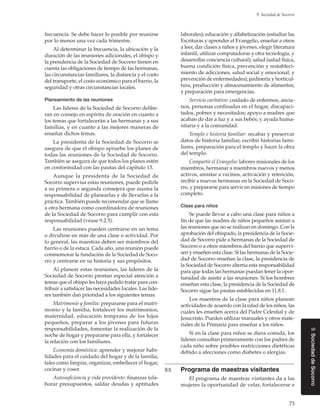 73
9. Sociedad de Socorro
9.SociedaddeSocorro
frecuencia. Se debe hacer lo posible por reunirse
por lo menos una vez cada trimestre.
Al determinar la frecuencia, la ubicación y la
duración de las reuniones adicionales, el obispo y
la presidencia de la Sociedad de Socorro tienen en
cuenta las obligaciones de tiempo de las hermanas,
las circunstancias familiares, la distancia y el costo
del transporte, el costo económico para el barrio, la
seguridad y otras circunstancias locales.
Planeamiento de las reuniones
Las líderes de la Sociedad de Socorro delibe-
ran en consejo en espíritu de oración en cuanto a
los temas que fortalecerán a las hermanas y a sus
familias, y en cuanto a las mejores maneras de
enseñar dichos temas.
La presidenta de la Sociedad de Socorro se
asegura de que el obispo apruebe los planes de
todas las reuniones de la Sociedad de Socorro.
También se asegura de que todos los planes estén
en conformidad con las pautas del capítulo 13.
Aunque la presidenta de la Sociedad de
Socorro supervisa estas reuniones, puede pedirle
a su primera o segunda consejera que asuma la
responsabilidad de planearlas y de llevarlas a la
práctica. También puede recomendar que se llame
a otra hermana como coordinadora de reuniones
de la Sociedad de Socorro para cumplir con esta
responsabilidad (véase 9.2.5).
Las reuniones pueden centrarse en un tema
o dividirse en más de una clase o actividad. Por
lo general, las maestras deben ser miembros del
barrio o de la estaca. Cada año, una reunión puede
conmemorar la fundación de la Sociedad de Soco-
rro y centrarse en su historia y sus propósitos.
Al planear estas reuniones, las líderes de la
Sociedad de Socorro prestan especial atención a
temas que el obispo les haya pedido tratar para con-
tribuir a satisfacer las necesidades locales. Las líde-
res también dan prioridad a los siguientes temas:
Matrimonio y familia: prepararse para el matri-
monio y la familia, fortalecer los matrimonios,
maternidad, educación temprana de los hijos
pequeños, preparar a los jóvenes para futuras
responsabilidades, fomentar la realización de la
noche de hogar y prepararse para ella, y fortalecer
la relación con los familiares.
Economía doméstica: aprender y mejorar habi-
lidades para el cuidado del hogar y de la familia,
tales como limpiar, organizar, embellecer el hogar,
cocinar y coser.
Autosuficiencia y vida providente: finanzas (ela-
borar presupuestos, saldar deudas y aptitudes
laborales); educación y alfabetización (estudiar las
Escrituras y aprender el Evangelio, enseñar a otros
a leer, dar clases a niños y jóvenes, elegir literatura
infantil, utilizar computadoras y otra tecnología, y
desarrollar conciencia cultural); salud (salud física,
buena condición física, prevención y restableci-
miento de adicciones, salud social y emocional, y
prevención de enfermedades); jardinería y horticul-
tura, producción y almacenamiento de alimentos;
y preparación para emergencias.
Servicio caritativo: cuidado de enfermos, ancia-
nos, personas confinadas en el hogar, discapaci-
tados, pobres y necesitados; apoyo a madres que
acaban de dar a luz y a sus bebés; y ayuda huma-
nitaria y a la comunidad.
Templo e historia familiar: recabar y preservar
datos de historia familiar, escribir historias fami-
liares, preparación para el templo y hacer la obra
del templo.
Compartir el Evangelio: labores misionales de los
miembros, hermanar a miembros nuevos y menos
activos, amistar a vecinos, activación y retención,
recibir a nuevas hermanas en la Sociedad de Soco-
rro, y prepararse para servir en misiones de tiempo
completo.
Clase para niños
Se puede llevar a cabo una clase para niños a
fin de que las madres de niños pequeños asistan a
las reuniones que no se realizan en domingo. Con la
aprobación del obispado, la presidencia de la Socie-
dad de Socorro pide a hermanas de la Sociedad de
Socorro o a otros miembros del barrio que supervi-
sen y enseñen esta clase. Si las hermanas de la Socie-
dad de Socorro enseñan la clase, la presidencia de
la Sociedad de Socorro alterna esta responsabilidad
para que todas las hermanas puedan tener la opor-
tunidad de asistir a las reuniones. Si los hombres
enseñan esta clase, la presidencia de la Sociedad de
Socorro sigue las pautas establecidas en 11.8.1.
Los maestros de la clase para niños planean
actividades de acuerdo con la edad de los niños, las
cuales les enseñen acerca del Padre Celestial y de
Jesucristo. Pueden utilizar manuales y otros mate-
riales de la Primaria para enseñar a los niños.
Si en la clase para niños se diera comida, los
líderes consultan primeramente con los padres de
cada niño sobre posibles restricciones dietéticas
debido a afecciones como diabetes o alergias.
9.5	 Programa de maestras visitantes
El programa de maestras visitantes da a las
mujeres la oportunidad de velar, fortalecerse e
 