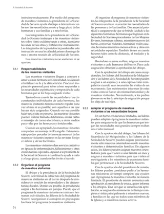 74
9. Sociedad de Socorro
instruirse mutuamente. Por medio del programa
de maestras visitantes, la presidenta de la Socie-
dad de Socorro ayuda al obispo a determinar cuá-
les son las necesidades a corto y largo plazo de las
hermanas y sus familias y a resolverlas.
Las integrantes de la presidencia de la Socie-
dad de Socorro instruyen a las maestras visitan-
tes sobre cómo cuidarse unas a otras, acordarse
las unas de las otras y fortalecerse mutuamente.
Las integrantes de la presidencia pueden dar esta
instrucción en una lección del primer domingo de
mes o en otra reunión de la Sociedad de Socorro.
Las maestras visitantes no se sostienen ni se
apartan.
9.5.1	 Responsabilidades
de las maestras visitantes
Las maestras visitantes llegan a conocer y
amar a cada hermana con sinceridad, la ayudan
a fortalecer su fe y le dan servicio. Procuran ins-
piración personal para saber cómo responder a
las necesidades espirituales y temporales de cada
hermana que se les haya asignado visitar.
Teniendo en cuenta las necesidades y las cir-
cunstancias individuales de cada hermana, las
maestras visitantes tienen contacto regular (una
vez al mes si es posible) con aquellas a las que
hayan sido asignadas. Cuando no sea posible
hacer una visita en persona, las maestras visitantes
pueden realizar llamadas telefónicas, enviar cartas
o mensajes de correo electrónico, u otros medios
para velar por las hermanas y fortalecerlas.
Cuando sea apropiado, las maestras visitantes
comparten un mensaje del Evangelio. Estos men-
sajes pueden proceder del mensaje mensual de las
maestras visitantes impreso en las revistas ­Ensign
o ­Liahona y de las Escrituras.
Las maestras visitantes dan servicio caritativo
en épocas de enfermedades, fallecimiento y otras
circunstancias especiales.Ayudan a la presidenta de
la Sociedad de Socorro a coordinar la ayuda a corto
y a largo plazo, cuando se les invite a hacerlo.
9.5.2	 Organizar el programa
de maestras visitantes
El obispo y la presidencia de la Sociedad de
Socorro determinan la estructura del programa de
maestras visitantes en el barrio después de con-
siderar en oración las necesidades y las circuns-
tancias locales. Donde sea posible, la presidencia
asigna a las hermanas en parejas. Puesto que el
programa de maestras visitantes se centra en her-
manas individuales, las líderes de la Sociedad de
Socorro no organizan a las mujeres en grupos para
los fines del programa de maestras visitantes.
Al organizar el programa de maestras visitan-
tes, las integrantes de la presidencia de la Sociedad
de Socorro analizan en oración las necesidades de
las personas y de las familias. Dan especial prio-
ridad a asegurarse de que se brinde cuidado a las
siguientes hermanas: hermanas que ingresan en la
Sociedad de Socorro procedentes de las Mujeres
Jóvenes, hermanas solteras, miembros nuevos del
barrio, conversas recientes, hermanas recién casa-
das, hermanas miembros menos activas y otras con
necesidades especiales. También tienen en cuenta
factores tales como la distancia, el traslado y la
seguridad.
Basándose en estos análisis, asignan maestras
visitantes a cada hermana del barrio. Para cada
asignación obtienen la aprobación del obispo.
Con la aprobación del obispo en casos excep-
cionales, los líderes del Sacerdocio de Melquise-
dec y las líderes de la Sociedad de Socorro pueden
asignar a un esposo y a una esposa como com-
pañeros cuando sean necesarias las visitas de un
matrimonio. Los matrimonios informan de estas
visitas como si fueran de orientación familiar y de
maestras visitantes. Normalmente, a los padres
jóvenes no se les da este tipo de asignación porque
los aleja de sus hijos.
9.5.3	 Adaptar el programa de maestras
visitantes a las necesidades locales
En un barrio con recursos limitados, las líderes
pueden adaptar el programa de maestras visitan-
tes para asegurarse de que las hermanas que ten-
gan las necesidades más grandes siempre reciban
una visita mensual.
Con la aprobación del obispo, los líderes del
Sacerdocio de Melquisedec y las líderes de la
Sociedad de Socorro pueden asignar provisional-
mente sólo maestros orientadores o sólo maestras
visitantes a determinadas familias. En algunos
casos, los líderes pueden asignar maestros orien-
tadores para que visiten a una familia un mes y
asignar a maestras visitantes para que visiten al
mes siguiente a los miembros de esa misma fami-
lia que pertenezcan a la Sociedad de Socorro.
Con la aprobación del presidente de misión,
los líderes pueden considerar pedir a las herma-
nas misioneras de tiempo completo que ayuden
con el programa de maestras visitantes de manera
limitada. El presidente de misión comunica esta
aprobación al presidente de estaca, quien informa
a los obispos. Una vez que se conceda esta apro-
bación, se asigna a las misioneras de tiempo com-
pleto a visitar principalmente a miembros nuevos,
a familias en las que no todos sean miembros de
la Iglesia y a miembros menos activos.
 