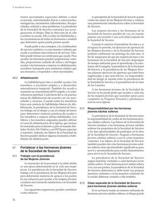 76
9. Sociedad de Socorro
tienen necesidades especiales debido a edad
avanzada, enfermedades físicas o emocionales,
emergencias, nacimientos, fallecimientos, discapa-
cidades, soledad y otros problemas. La presidenta
de la Sociedad de Socorro comunica sus averi-
guaciones al obispo. Bajo la dirección de él, ella
coordina la ayuda. Ella evalúa las habilidades y
las circunstancias de todas las hermanas a medida
que determina quién puede prestar ayuda.
Puede pedir a una consejera, a la coordinadora
de servicio caritativo o a una maestra visitante que
ayude a coordinar estos esfuerzos de servicio. Tam-
bién puede formar un comité para que ayude. Para
ayudar, las hermanas pueden proporcionar comi-
das, proporcionar cuidado de niños o del hogar,
ayudar a las hermanas a mejorar su alfabetización,
coordinar transporte para asistencia médica que
sea necesario, y responder a otras necesidades.
9.6.3	 Alfabetización
La habilidad para leer y escribir ayuda a los
miembros a encontrar empleo y a desarrollar
autosuficiencia temporal. También los ayuda a
aumentar su conocimiento del Evangelio y su auto-
suficiencia espiritual. Cada barrio lleva a la práctica
tareas de alfabetización de acuerdo con sus nece-
sidades y recursos. Cuando entre los miembros
haya una carencia de habilidades básicas de alfa-
betización, la presidencia de la Sociedad de Soco-
rro trabaja con el obispo y con el consejo de barrio
para determinar maneras prácticas de ayudar a
los miembros a mejorar dichas habilidades. Los
líderes y los maestros asignados pueden utilizar
el curso de alfabetización de la Iglesia, que incluye
los manuales para el alumno y para el maestro titu-
lados Tendréis Mis Palabras y un DVD para capacitar
a maestros. Además, las líderes de la Sociedad de
Socorro pueden dedicar algunas reuniones a habi-
lidades de alfabetización.
9.7	 Fortalecer a las hermanas jóvenes
de la Sociedad de Socorro
9.7.1	 Trabajar con la presidencia
de las Mujeres Jóvenes
La transición de la juventud a la edad adulta
es una época determinante en la vida una mujer
joven. La presidencia de la Sociedad de Socorro
trabaja con la presidencia de las Mujeres Jóvenes
para determinar maneras de apoyar a los padres
en sus esfuerzos por ayudar a las mujeres jóvenes
a realizar una transición satisfactoria a la Sociedad
de Socorro.
Las siguientes sugerencias pueden contribuir
a este esfuerzo:
La presidenta de la Sociedad de Socorro puede
visitar las clases de las Mujeres Jóvenes y realizar
una presentación introductoria sobre la Sociedad
de Socorro.
Las mujeres jóvenes y las hermanas de la
Sociedad de Socorro pueden de vez en cuando
planear una reunión o una actividad conjunta de
la Sociedad de Socorro.
Cuando lo autorice el presidente de estaca y si
el espacio lo permite, los ejercicios de apertura de
las Mujeres Jóvenes y de la Sociedad de Socorro
podrían combinarse un domingo de cada mes. A
fin de asegurarse de que las mujeres jóvenes y las
hermanas de la Sociedad de Socorro dispongan
de tiempo suficiente para el aprendizaje y la ense-
ñanza del Evangelio, la presidencia de la Sociedad
de Socorro y la presidencia de las Mujeres Jóve-
nes planean ejercicios de apertura que estén bien
organizados y que sean breves. La responsabili-
dad de dirigir se reparte entre la presidencia de
la Sociedad de Socorro y la presidencia de la clase
de las Laureles.
A las hermanas jóvenes de la Sociedad de
Socorro se les puede pedir que ayuden a cada una
de las mujeres jóvenes que necesiten apoyo para
completar su Progreso Personal y permanecer
activas en la Iglesia.
9.7.2	 Responsabilidad por las hermanas
jóvenes adultas solteras
La presidencia de la Sociedad de Socorro tiene
la responsabilidad de cuidar de las hermanas jóve-
nes adultas solteras. Las líderes de la Sociedad de
Socorro enseñan a las hermanas jóvenes adultas
solteras los propósitos de la Sociedad de Socorro
y les dan oportunidades de participar en la obra
de la Sociedad de Socorro. Asignan a hermanas
jóvenes adultas solteras a servir como maestras
visitantes. Las líderes de la Sociedad de Socorro
también pueden dar a las hermanas jóvenes adul-
tas solteras otras oportunidades significativas para
servir y recomendarlas para recibir llamamientos
para servir en la Sociedad de Socorro.
La presidencia de la Sociedad de Socorro
asigna maestras visitantes a cada hermana joven
adulta soltera. Si una hermana joven adulta soltera
vive con sus padres, la presidencia de la Sociedad
de Socorro determina si debe tener sus propias
maestras visitantes o si las maestras visitantes de
la madre debieran visitarla a ella también.
9.7.3	 Clase separada de la Sociedad de Socorro
para hermanas jóvenes adultas solteras
Si en un barrio reside un número suficiente de
hermanas jóvenes adultas solteras, el obispo puede
 