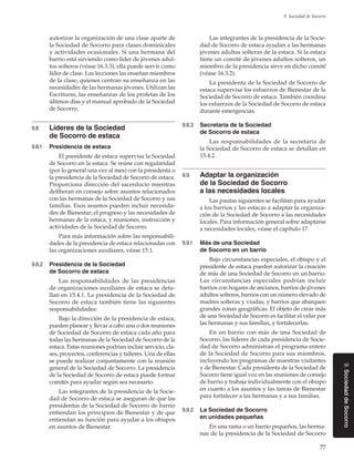 77
9. Sociedad de Socorro
9.SociedaddeSocorro
autorizar la organización de una clase aparte de
la Sociedad de Socorro para clases dominicales
y actividades ocasionales. Si una hermana del
barrio está sirviendo como líder de jóvenes adul-
tos solteros (véase 16.3.3), ella puede servir como
líder de clase. Las lecciones las enseñan miembros
de la clase, quienes centran su enseñanza en las
necesidades de las hermanas jóvenes. Utilizan las
Escrituras, las enseñanzas de los profetas de los
últimos días y el manual aprobado de la Sociedad
de Socorro.
9.8	 Líderes de la Sociedad
de Socorro de estaca
9.8.1	 Presidencia de estaca
El presidente de estaca supervisa la Sociedad
de Socorro en la estaca. Se reúne con regularidad
(por lo general una vez al mes) con la presidenta o
la presidencia de la Sociedad de Socorro de estaca.
Proporciona dirección del sacerdocio mientras
deliberan en consejo sobre asuntos relacionados
con las hermanas de la Sociedad de Socorro y sus
familias. Esos asuntos pueden incluir necesida-
des de Bienestar; el progreso y las necesidades de
hermanas de la estaca, y reuniones, instrucción y
actividades de la Sociedad de Socorro.
Para más información sobre las responsabili-
dades de la presidencia de estaca relacionadas con
las organizaciones auxiliares, véase 15.1.
9.8.2	 Presidencia de la Sociedad
de Socorro de estaca
Las responsabilidades de las presidencias
de organizaciones auxiliares de estaca se deta-
llan en 15.4.1. La presidencia de la Sociedad de
Socorro de estaca también tiene las siguientes
responsabilidades:
Bajo la dirección de la presidencia de estaca,
pueden planear y llevar a cabo una o dos reuniones
de Sociedad de Socorro de estaca cada año para
todas las hermanas de la Sociedad de Socorro de la
estaca. Estas reuniones podrían incluir servicio, cla-
ses, proyectos, conferencias y talleres. Una de ellas
se puede realizar conjuntamente con la reunión
general de la Sociedad de Socorro. La presidencia
de la Sociedad de Socorro de estaca puede formar
comités para ayudar según sea necesario.
Las integrantes de la presidencia de la Socie-
dad de Socorro de estaca se aseguran de que las
presidentas de la Sociedad de Socorro de barrio
entiendan los principios de Bienestar y de que
entiendan su función para ayudar a los obispos
en asuntos de Bienestar.
Las integrantes de la presidencia de la Socie-
dad de Socorro de estaca ayudan a las hermanas
jóvenes adultas solteras de la estaca. Si la estaca
tiene un comité de jóvenes adultos solteros, un
miembro de la presidencia sirve en dicho comité
(véase 16.3.2).
La presidenta de la Sociedad de Socorro de
estaca supervisa los esfuerzos de Bienestar de la
Sociedad de Socorro de estaca. También coordina
los esfuerzos de la Sociedad de Socorro de estaca
durante emergencias.
9.8.3	 Secretaria de la Sociedad
de Socorro de estaca
Las responsabilidades de la secretaria de
la Sociedad de Socorro de estaca se detallan en
15.4.2.
9.9	 Adaptar la organización
de la Sociedad de Socorro
a las necesidades locales
Las pautas siguientes se facilitan para ayudar
a los barrios y las estacas a adaptar la organiza-
ción de la Sociedad de Socorro a las necesidades
locales. Para información general sobre adaptarse
a necesidades locales, véase el capítulo 17.
9.9.1	 Más de una Sociedad
de Socorro en un barrio
Bajo circunstancias especiales, el obispo y el
presidente de estaca pueden autorizar la creación
de más de una Sociedad de Socorro en un barrio.
Las circunstancias especiales podrían incluir
barrios con hogares de ancianos, barrios de jóvenes
adultos solteros, barrios con un número elevado de
madres solteras y viudas, y barrios que abarquen
grandes zonas geográficas. El objeto de crear más
de una Sociedad de Socorro es facilitar el velar por
las hermanas y sus familias, y fortalecerlas.
En un barrio con más de una Sociedad de
Socorro, las líderes de cada presidencia de Socie-
dad de Socorro administran el programa entero
de la Sociedad de Socorro para sus miembros,
incluyendo los programas de maestras visitantes
y de Bienestar. Cada presidenta de la Sociedad de
Socorro tiene igual voz en las reuniones de consejo
de barrio y trabaja individualmente con el obispo
en cuanto a los asuntos y las tareas de Bienestar
para fortalecer a las hermanas y a sus familias.
9.9.2	 La Sociedad de Socorro
en unidades pequeñas
En una rama o un barrio pequeños, las herma-
nas de la presidencia de la Sociedad de Socorro
 