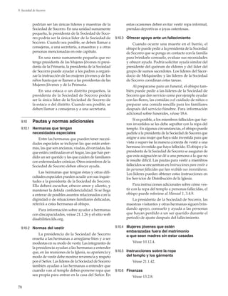 78
9. Sociedad de Socorro
podrían ser las únicas líderes y maestras de la
Sociedad de Socorro. En una unidad sumamente
pequeña, la presidenta de la Sociedad de Soco-
rro podría ser la única líder de la Sociedad de
Socorro. Cuando sea posible, se deben llamar a
consejeras, a una secretaria, a maestras y a otras
personas mencionadas en este capítulo.
En una rama sumamente pequeña que no
tenga presidenta de las Mujeres Jóvenes ni presi-
denta de la Primaria, la presidenta de la Sociedad
de Socorro puede ayudar a los padres a organi-
zar la instrucción de las mujeres jóvenes y de los
niños hasta que se llamen a las presidentas de las
Mujeres Jóvenes y de la Primaria.
En una estaca o un distrito pequeños, la
presidenta de la Sociedad de Socorro podría
ser la única líder de la Sociedad de Socorro de
la estaca o del distrito. Cuando sea posible, se
deben llamar a consejeras y a una secretaria.
9.10	 Pautas y normas adicionales
9.10.1	 Hermanas que tengan
necesidades especiales
Entre las hermanas que pueden tener necesi-
dades especiales se incluyen las que están enfer-
mas, las que son ancianas, viudas, divorciadas, las
que están confinadas en el hogar, las que han per-
dido un ser querido y las que cuiden de familiares
con enfermedades crónicas. Otros miembros de la
Sociedad de Socorro deben ofrecer ayuda.
Las hermanas que tengan éstas y otras difi-
cultades especiales pueden acudir con sus inquie-
tudes a la presidenta de la Sociedad de Socorro.
Ella deberá escuchar, ofrecer amor y aliento, y
mantener la debida confidencialidad. Si se llega
a enterar de posibles asuntos relacionados con la
dignidad o de situaciones familiares delicadas,
referirá a estas hermanas al obispo.
Para información sobre ayudar a hermanas
con discapacidades, véase 21.1.26 y el sitio web
disabilities.lds.org.
9.10.2	 Normas del vestir
La presidencia de la Sociedad de Socorro
enseña a las hermanas a arreglarse bien y a ser
modestas en su modo de vestir. Las integrantes de
la presidencia ayudan a las hermanas a entender
que, en las reuniones de la Iglesia, su apariencia y
modo de vestir debe mostrar reverencia y respeto
por el Señor. Las líderes de la Sociedad de Socorro
también ayudan a las hermanas a entender que
cuando van al templo deben ponerse ropa que
sea propia para entrar en la casa del Señor. En
estas ocasiones deben evitar vestir ropa informal,
prendas deportivas o joyas ostentosas.
9.10.3	 Ofrecer apoyo ante un fallecimiento
Cuando ocurre una muerte en el barrio, el
obispo le puede pedir a la presidenta de la Sociedad
de Socorro que se ponga en contacto con la familia
para brindarle consuelo, evaluar sus necesidades
y ofrecer ayuda. Podría solicitar ayuda similar del
presidente del quórum de élderes y del líder del
grupo de sumos sacerdotes. Los líderes del Sacer-
docio de Melquisedec y las líderes de la Sociedad
de Socorro coordinan estas tareas.
Al prepararse para un funeral, el obispo tam-
bién puede pedir a las líderes de la Sociedad de
Socorro que den servicio como por ejemplo ayudar
con las flores, las comidas o el cuidado de niños o
preparar una comida sencilla para los familiares
después del servicio fúnebre. Para información
adicional sobre funerales, véase 18.6.
Si es posible, a los miembros fallecidos que fue-
ron investidos se les debe sepultar con la ropa del
templo. En algunas circunstancias, el obispo puede
pedirle a la presidenta de la Sociedad de Socorro que
asigne a una mujer que haya sido investida para que
vista o supervise la manera correcta de vestir a una
hermana investida que haya fallecido. El obispo y la
presidenta de la Sociedad de Socorro se aseguran de
que esta asignación se dé a una persona a la que no
le resulte difícil. Las pautas para vestir a miembros
fallecidos se encuentran en Instrucciones para vestir a
las personas fallecidas que han recibido sus investiduras.
Los líderes pueden obtener estas instrucciones en
los Servicios de Distribución de la Iglesia.
Para instrucciones adicionales sobre cómo ves-
tir con la ropa del templo a personas fallecidas, el
obispo puede referirse al Manual 1, 3.4.9.
La presidenta de la Sociedad de Socorro, las
maestras visitantes y otras hermanas siguen brin-
dando apoyo, consuelo y ayuda a las personas
que hayan perdido a un ser querido durante el
periodo de ajuste después del fallecimiento.
9.10.4	 Mujeres jóvenes que estén
embarazadas fuera del matrimonio
o que sean madres sin estar casadas
Véase 10.12.4.
9.10.5	 Instrucciones sobre la ropa
del templo y los gárments
Véase 21.1.42.
9.10.6	 Finanzas
Véase 13.2.8.
 