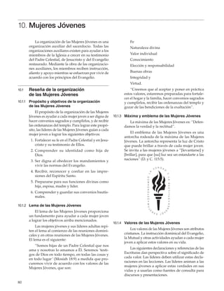 80
10. Mujeres Jóvenes
La organización de las Mujeres Jóvenes es una
organización auxiliar del sacerdocio. Todas las
organizaciones auxiliares existen para ayudar a los
miembros de la Iglesia a crecer en su testimonio
del Padre Celestial, de Jesucristo y del Evangelio
restaurado. Mediante la obra de las organizacio-
nes auxiliares, los miembros reciben instrucción,
aliento y apoyo mientras se esfuerzan por vivir de
acuerdo con los principios del Evangelio.
10.1	 Reseña de la organización
de las Mujeres Jóvenes
10.1.1	 Propósito y objetivos de la organización
de las Mujeres Jóvenes
El propósito de la organización de las Mujeres
Jóvenes es ayudar a cada mujer joven a ser digna de
hacer convenios sagrados y cumplirlos, y de recibir
las ordenanzas del templo. Para lograr este propó-
sito, las líderes de las Mujeres Jóvenes guían a cada
mujer joven a lograr los siguientes objetivos:
	 1.	Fortalecer su fe en el Padre Celestial y en Jesu-
cristo y su testimonio de Ellos.
	 2.	Comprender su identidad como hija de
Dios.
	 3.	Ser digna al obedecer los mandamientos y
vivir las normas del Evangelio.
	 4. 	Recibir, reconocer y confiar en las impre-
siones del Espíritu Santo.
	 5.	Prepararse para sus funciones divinas como
hija, esposa, madre y líder.
	 6.	Comprender y guardar sus convenios bautis-
males.
10.1.2	 Lema de las Mujeres Jóvenes
El lema de las Mujeres Jóvenes proporciona
un fundamento para ayudar a cada mujer joven
a lograr los objetivos arriba mencionados.
Las mujeres jóvenes y sus líderes adultas repi-
ten el lema al comienzo de las reuniones domini-
cales y en otras reuniones de las Mujeres Jóvenes.
El lema es el siguiente:
“Somos hijas de un Padre Celestial que nos
ama y nosotras lo amamos a Él. Seremos ‘testi-
gos de Dios en todo tiempo, en todas las cosas y
en todo lugar’ (Mosíah 18:9) a medida que pro-
curemos vivir de acuerdo con los valores de las
Mujeres Jóvenes, que son:
Fe
Naturaleza divina
Valor individual
Conocimiento
Elección y responsabilidad
Buenas obras
Integridad y
Virtud.
“Creemos que al aceptar y poner en práctica
estos valores, estaremos preparadas para fortale-
cer el hogar y la familia, hacer convenios sagrados
y cumplirlos, recibir las ordenanzas del templo y
gozar de las bendiciones de la exaltación”.
10.1.3	 Máxima y emblema de las Mujeres Jóvenes
La máxima de las Mujeres Jóvenes es: “Defen-
damos la verdad y la rectitud”.
El emblema de las Mujeres Jóvenes es una
antorcha rodeada de la máxima de las Mujeres
Jóvenes. La antorcha representa la luz de Cristo
que puede brillar a través de cada mujer joven.
Se invita a las mujeres jóvenes a “[levantarse] y
[brillar], para que [su] luz sea un estandarte a las
naciones” (D. y C. 115:5).
10.1.4	 Valores de las Mujeres Jóvenes
Los valores de las Mujeres Jóvenes son atributos
cristianos. La instrucción dominical del Evangelio,
la Mutual y otras actividades ayudan a cada mujer
joven a aplicar estos valores en su vida.
Las siguientes declaraciones y referencias de las
Escrituras dan perspectiva sobre el significado de
cada valor. Las líderes deben utilizar estas decla-
raciones en las lecciones. Las líderes animan a las
mujeres jóvenes a aplicar estas verdades en sus
vidas y a usarlas como fuentes de consulta para
discursos y presentaciones.
 