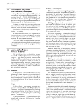 82
10. Mujeres Jóvenes
10.2	 Funciones de los padres
y de los líderes de la Iglesia
Los padres tienen la responsabilidad primor-
dial de velar por el bienestar espiritual y físico de
sus hijos (véase D. y C. 68:25–28). El obispado y las
líderes de las Mujeres Jóvenes apoyan a los padres
pero no los reemplazan en esta responsabilidad.
Brindan apoyo de las siguientes maneras:
Ayudan a los padres para que ellos ayuden a sus
hijas a prepararse para recibir las bendiciones del
templo al seguir las pautas enumeradas en 10.1.1.
Fomentan la comunicación entre las mujeres
jóvenes y los padres.
Se aseguran de que las actividades de las
Mujeres Jóvenes y otros eventos para la juventud
no sean cargas excesivas para las familias ni com-
pitan con las actividades familiares.
Las líderes deben ser especialmente sensibles
a las mujeres jóvenes que procedan de hogares
que carezcan de un fuerte apoyo para vivir el
Evangelio.
10.3	 Líderes de las Mujeres
Jóvenes de barrio
Este capítulo se enfoca en administrar la orga-
nización de las Mujeres Jóvenes de una manera que
fortalezca a cada una de las mujeres jóvenes y a sus
familias. Las líderes de las Mujeres Jóvenes repasan
con frecuencia el capítulo 3, donde se detallan los
principios generales de liderazgo. Estos principios
incluyen la preparación espiritual, la participación
en consejos, el ministrar a los demás y la enseñanza
del evangelio de Jesucristo.
10.3.1	 Obispado
El obispo y sus consejeros brindan liderazgo
del sacerdocio a la organización de las Mujeres
Jóvenes. Velan por cada una de las mujeres jóve-
nes y las fortalecen, trabajando estrechamente con
los padres y las líderes de las Mujeres Jóvenes en
este esfuerzo.
Obispo
El obispo llama y aparta a una hermana para
que sirva como presidenta de las Mujeres Jóvenes.
Él también supervisa el llamamiento y el aparta-
miento de otras líderes de las Mujeres Jóvenes. Él
puede asignar a sus consejeros para que llamen y
aparten a estas líderes.
El obispo entrevista a cada mujer joven que
completa el programa del Progreso Personal
(véase 10.7.3).
El obispo y sus consejeros
El obispo y sus consejeros participan regu-
larmente en reuniones, proyectos de servicio y
actividades de las Mujeres Jóvenes. El obispo
trabaja con las Laureles. Él asigna a su consejero
que trabaja con los diáconos para que trabaje con
las Abejitas, y a su consejero que trabaja con los
maestros para que trabaje con las Damitas.
El obispo asigna a uno de sus consejeros para
que supervise la organización de las Mujeres Jóve-
nes del barrio. Este consejero se reúne regular-
mente con la presidencia de las Mujeres Jóvenes.
En las reuniones de obispado informa de asuntos
de las Mujeres Jóvenes.
El obispo entrevista a cada mujer joven al
menos una vez al año. De ser posible, entrevista
dos veces al año a cada mujer joven de 16 y 17
años de edad. Si no es posible, asigna a un conse-
jero para que haga algunas de estas entrevistas.
Seis meses después de que cada mujer joven de 12
a 15 años tenga su entrevista anual con el obispo,
tiene una entrevista con el consejero del obispado
que supervise su clase.
En estas entrevistas, el obispo y sus conseje-
ros siguen las pautas del Manual 1, 7.1.7. También
pueden referirse a la Hoja de seguimiento del
Progreso Personal de las Mujeres Jóvenes para
líderes, las cuales reciben de la secretaria de las
Mujeres Jóvenes de barrio.
El obispo y sus consejeros reconocen a cada
mujer joven en la reunión sacramental cuando
avanza de la Primaria a las Mujeres Jóvenes,
cuando avanza a un nuevo grupo según la edad,
y cuando recibe el Reconocimiento a la Joven
Virtuosa. Cuando una mujer joven avanza a un
nuevo grupo según la edad, un miembro del obis-
pado le entrega un certificado.
Los miembros del obispado deliberan en con-
sejo en oración para determinar a quién llamar
como presidentas de clase. No seleccionan a las
líderes solamente por su edad o antigüedad en
la clase. La presidencia de las Mujeres Jóvenes
puede recomendar a mujeres jóvenes para que
sirvan como presidentas de clase (véanse 19.1.1 y
19.1.2).
Cuando un miembro del obispado llama a una
mujer joven para que sirva como presidenta de
clase, le pide que recomiende a quién llamar como
consejeras y secretaria. Le aconseja que asuma
esta responsabilidad con oración, buscando la
guía del Señor con respecto a quién recomendar.
No obstante, el miembro del obispado también
ayuda a la presidenta de clase a entender que
 