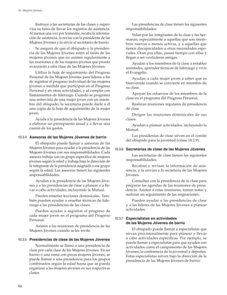 84
10. Mujeres Jóvenes
Instruye a las secretarias de las clases y super-
visa su tarea de llevar los registros de asistencia.
Al menos una vez por trimestre, recaba la informa-
ción de asistencia, la revisa con la presidenta de las
Mujeres Jóvenes y la envía al secretario de barrio.
Se asegura de que el obispado y la presiden-
cia de las Mujeres Jóvenes estén al tanto de las
mujeres jóvenes que no asisten regularmente a
las reuniones y de las mujeres jóvenes que pronto
avanzarán a otra clase de las Mujeres Jóvenes.
Utiliza la hoja de seguimiento del Progreso
Personal de las Mujeres Jóvenes para líderes a fin
de registrar el progreso individual de las mujeres
jóvenes a medida que participan en el Progreso
Personal y en otras actividades, y al cumplir con
llamamientos de liderazgo. Cuando se programa
una entrevista de una mujer joven con un miem-
bro del obispado, la secretaria puede darle a él
una copia de la hoja de seguimiento de la mujer
joven.
Ayuda a la presidencia de las Mujeres Jóvenes
a elaborar un presupuesto anual y a llevar una
cuenta de los gastos.
10.3.4	 Asesoras de las Mujeres Jóvenes de barrio
El obispado puede llamar a asesoras de las
Mujeres Jóvenes para ayudar a la presidencia de las
Mujeres Jóvenes con sus responsabilidades. Cada
asesora trabaja con un grupo específico de mujeres
jóvenes según la edad y trabaja bajo la dirección de
la integrante de la presidencia asignada a ese grupo
según la edad. Las asesoras tienen las siguientes
responsabilidades:
Ayudan a la presidencia de las Mujeres Jóve-
nes y a las presidencias de clase a planear y a lle-
var a cabo actividades, incluyendo la Mutual.
Pueden enseñar lecciones dominicales. Tam-
bién pueden ayudar a enseñar técnicas de lide-
razgo a las presidencias de las clases.
Pueden ayudar a registrar el progreso de
cada mujer joven en el programa del Progreso
Personal.
Asisten a las reuniones de presidencia de las
Mujeres Jóvenes cuando se les invite.
10.3.5	 Presidencias de clase de las Mujeres Jóvenes
Normalmente se llama a una presidencia de
clase por cada clase de las Mujeres Jóvenes. En un
barrio o una rama con pocas mujeres jóvenes, se
puede llamar a una presidencia para los grupos
combinados según la edad hasta que se pueda
organizar a las mujeres jóvenes en sus respectivas
clases.
Las presidencias de clase tienen las siguientes
responsabilidades:
Velan por las integrantes de la clase y las her-
manan, especialmente a aquellas que son miem-
bros nuevos o menos activas, y a aquellas que
tienen discapacidades u otras necesidades espe-
ciales. Oran por ellas, pasan tiempo con ellas y
llegan a ser verdaderas amigas.
Ayudan a los miembros de la clase a entablar
amistades, aprender técnicas de liderazgo y vivir
el Evangelio.
Ayudan a cada mujer joven a saber que es
bienvenida cuando se convierte en miembro de
su clase.
Apoyan los esfuerzos de los miembros de la
clase en el programa del Progreso Personal.
Realizan reuniones regulares de presidencia
de clase.
Dirigen las reuniones dominicales de sus
clases.
Ayudan a planear actividades, incluyendo la
Mutual.
Las presidentas de clase sirven en el comité
del obispado para la juventud (véase 18.2.9).
10.3.6	 Secretarias de clase de las Mujeres Jóvenes
Las secretarias de clase tienen las siguientes
responsabilidades:
Recaban y revisan la información de asis-
tencia, y la envían a la secretaria de las Mujeres
Jóvenes.
Consultan con la presidencia de la clase para
preparar las agendas de las reuniones de presi-
dencia. Asisten a estas reuniones, toman notas y
realizan un seguimiento de las asignaciones.
Pueden ayudar a las presidencias de clase
y a las líderes de las Mujeres Jóvenes a planear
actividades.
10.3.7	 Especialistas en actividades
de las Mujeres Jóvenes de barrio
El obispado puede llamar a especialistas que
sirvan provisionalmente para planear y llevar
a cabo actividades específicas. Por ejemplo, se
puede llamar a especialistas para que ayuden con
actividades como el campamento de las Mujeres
Jóvenes, la conferencia de la juventud y deportes.
Estas especialistas sirven bajo la dirección de la
presidencia de las Mujeres Jóvenes de barrio.
 
