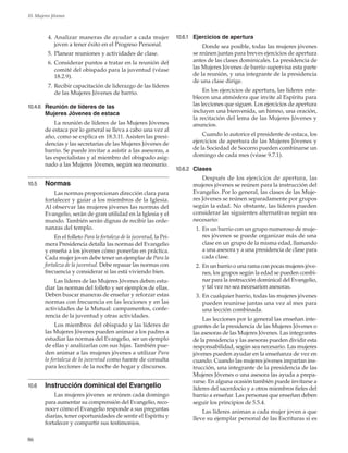 86
10. Mujeres Jóvenes
	 4. 	Analizar maneras de ayudar a cada mujer
joven a tener éxito en el Progreso Personal.
	 5.	Planear reuniones y actividades de clase.
	 6.	Considerar puntos a tratar en la reunión del
comité del obispado para la juventud (véase
18.2.9).
	 7.	Recibir capacitación de liderazgo de las líderes
de las Mujeres Jóvenes de barrio.
10.4.6	 Reunión de líderes de las
Mujeres Jóvenes de estaca
La reunión de líderes de las Mujeres Jóvenes
de estaca por lo general se lleva a cabo una vez al
año, como se explica en 18.3.11. Asisten las presi-
dencias y las secretarias de las Mujeres Jóvenes de
barrio. Se puede invitar a asistir a las asesoras, a
las especialistas y al miembro del obispado asig-
nado a las Mujeres Jóvenes, según sea necesario.
10.5	 Normas
Las normas proporcionan dirección clara para
fortalecer y guiar a los miembros de la Iglesia.
Al observar las mujeres jóvenes las normas del
Evangelio, serán de gran utilidad en la Iglesia y el
mundo. También serán dignas de recibir las orde-
nanzas del templo.
En el folleto Para la fortaleza de la juventud, la Pri-
mera Presidencia detalla las normas del Evangelio
y enseña a los jóvenes cómo ponerlas en práctica.
Cada mujer joven debe tener un ejemplar de Para la
fortaleza de la juventud. Debe repasar las normas con
frecuencia y considerar si las está viviendo bien.
Las líderes de las Mujeres Jóvenes deben estu-
diar las normas del folleto y ser ejemplos de ellas.
Deben buscar maneras de enseñar y reforzar estas
normas con frecuencia en las lecciones y en las
actividades de la Mutual: campamentos, confe-
rencia de la juventud y otras actividades.
Los miembros del obispado y las líderes de
las Mujeres Jóvenes pueden animar a los padres a
estudiar las normas del Evangelio, ser un ejemplo
de ellas y analizarlas con sus hijas. También pue-
den animar a las mujeres jóvenes a utilizar Para
la fortaleza de la juventud como fuente de consulta
para lecciones de la noche de hogar y discursos.
10.6	 Instrucción dominical del Evangelio
Las mujeres jóvenes se reúnen cada domingo
para aumentar su comprensión del Evangelio, reco-
nocer cómo el Evangelio responde a sus preguntas
diarias, tener oportunidades de sentir el Espíritu y
fortalecer y compartir sus testimonios.
10.6.1	 Ejercicios de apertura
Donde sea posible, todas las mujeres jóvenes
se reúnen juntas para breves ejercicios de apertura
antes de las clases dominicales. La presidencia de
las Mujeres Jóvenes de barrio supervisa esta parte
de la reunión, y una integrante de la presidencia
de una clase dirige.
En los ejercicios de apertura, las líderes esta-
blecen una atmósfera que invite al Espíritu para
las lecciones que siguen. Los ejercicios de apertura
incluyen una bienvenida, un himno, una oración,
la recitación del lema de las Mujeres Jóvenes y
anuncios.
Cuando lo autorice el presidente de estaca, los
ejercicios de apertura de las Mujeres Jóvenes y
de la Sociedad de Socorro pueden combinarse un
domingo de cada mes (véase 9.7.1).
10.6.2	 Clases
Después de los ejercicios de apertura, las
mujeres jóvenes se reúnen para la instrucción del
Evangelio. Por lo general, las clases de las Muje-
res Jóvenes se reúnen separadamente por grupos
según la edad. No obstante, las líderes pueden
considerar las siguientes alternativas según sea
necesario:
	 1.	En un barrio con un grupo numeroso de muje-
res jóvenes se puede organizar más de una
clase en un grupo de la misma edad, llamando
a una asesora y a una presidencia de clase para
cada clase.
	 2.	En un barrio o una rama con pocas mujeres jóve-
nes, los grupos según la edad se pueden combi-
nar para la instrucción dominical del Evangelio,
y tal vez no sea necesarion asesoras.
	 3.	En cualquier barrio, todas las mujeres jóvenes
pueden reunirse juntas una vez al mes para
una lección combinada.
Las lecciones por lo general las enseñan inte-
grantes de la presidencia de las Mujeres Jóvenes o
las asesoras de las Mujeres Jóvenes. Las integrantes
de la presidencia y las asesoras pueden dividir esta
responsabilidad, según sea necesario. Las mujeres
jóvenes pueden ayudar en la enseñanza de vez en
cuando. Cuando las mujeres jóvenes impartan ins-
trucción, una integrante de la presidencia de las
Mujeres Jóvenes o una asesora las ayuda a prepa-
rarse. En alguna ocasión también puede invitarse a
líderes del sacerdocio y a otros miembros fieles del
barrio a enseñar. Las personas que enseñan deben
seguir los principios de 5.5.4.
Las líderes animan a cada mujer joven a que
lleve su ejemplar personal de las Escrituras si es
 