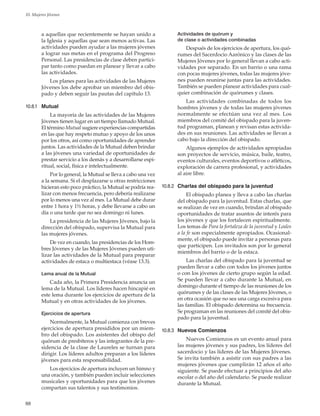 88
10. Mujeres Jóvenes
a aquellas que recientemente se hayan unido a
la Iglesia y aquellas que sean menos activas. Las
actividades pueden ayudar a las mujeres jóvenes
a lograr sus metas en el programa del Progreso
Personal. Las presidencias de clase deben partici-
par tanto como puedan en planear y llevar a cabo
las actividades.
Los planes para las actividades de las Mujeres
Jóvenes los debe aprobar un miembro del obis-
pado y deben seguir las pautas del capítulo 13.
10.8.1	 Mutual
La mayoría de las actividades de las Mujeres
Jóvenes tienen lugar en un tiempo llamado Mutual.
El término Mutual sugiere experiencias compartidas
en las que hay respeto mutuo y apoyo de los unos
por los otros, así como oportunidades de aprender
juntos. Las actividades de la Mutual deben brindar
a las jóvenes una variedad de oportunidades de
prestar servicio a los demás y a desarrollarse espi-
ritual, social, física e intelectualmente.
Por lo general, la Mutual se lleva a cabo una vez
a la semana. Si el desplazarse u otras restricciones
hicieran esto poco práctico, la Mutual se podría rea-
lizar con menos frecuencia, pero debería realizarse
por lo menos una vez al mes. La Mutual debe durar
entre 1 hora y 1½ horas, y debe llevarse a cabo un
día o una tarde que no sea domingo ni lunes.
La presidencia de las Mujeres Jóvenes, bajo la
dirección del obispado, supervisa la Mutual para
las mujeres jóvenes.
De vez en cuando, las presidencias de los Hom-
bres Jóvenes y de las Mujeres Jóvenes pueden uti-
lizar las actividades de la Mutual para preparar
actividades de estaca o multiestaca (véase 13.3).
Lema anual de la Mutual
Cada año, la Primera Presidencia anuncia un
lema de la Mutual. Los líderes hacen hincapié en
este lema durante los ejercicios de apertura de la
Mutual y en otras actividades de los jóvenes.
Ejercicios de apertura
Normalmente, la Mutual comienza con breves
ejercicios de apertura presididos por un miem-
bro del obispado. Los asistentes del obispo del
quórum de presbíteros y las integrantes de la pre-
sidencia de la clase de Laureles se turnan para
dirigir. Los líderes adultos preparan a los líderes
jóvenes para esta responsabilidad.
Los ejercicios de apertura incluyen un himno y
una oración, y también pueden incluir selecciones
musicales y oportunidades para que los jóvenes
compartan sus talentos y sus testimonios.
Actividades de quórum y
de clase o actividades combinadas
Después de los ejercicios de apertura, los quó-
rumes del Sacerdocio Aarónico y las clases de las
Mujeres Jóvenes por lo general llevan a cabo acti-
vidades por separado. En un barrio o una rama
con pocas mujeres jóvenes, todas las mujeres jóve-
nes pueden reunirse juntas para las actividades.
También se pueden planear actividades para cual-
quier combinación de quórumes y clases.
Las actividades combinadas de todos los
hombres jóvenes y de todas las mujeres jóvenes
normalmente se efectúan una vez al mes. Los
miembros del comité del obispado para la juven-
tud programan, planean y revisan estas activida-
des en sus reuniones. Las actividades se llevan a
cabo bajo la dirección del obispado.
Algunos ejemplos de actividades apropiadas
son proyectos de servicio, música, baile, teatro,
eventos culturales, eventos deportivos o atléticos,
exploración de carrera profesional, y actividades
al aire libre.
10.8.2	 Charlas del obispado para la juventud
El obispado planea y lleva a cabo las charlas
del obispado para la juventud. Estas charlas, que
se realizan de vez en cuando, brindan al obispado
oportunidades de tratar asuntos de interés para
los jóvenes y que los fortalecen espiritualmente.
Los temas de Para la fortaleza de la juventud y Leales
a la fe son especialmente apropiados. Ocasional-
mente, el obispado puede invitar a personas para
que participen. Los invitados son por lo general
miembros del barrio o de la estaca.
Las charlas del obispado para la juventud se
pueden llevar a cabo con todos los jóvenes juntos
o con los jóvenes de cierto grupo según la edad.
Se pueden llevar a cabo durante la Mutual, en
domingo durante el tiempo de las reuniones de los
quórumes y de las clases de las Mujeres Jóvenes, o
en otra ocasión que no sea una carga excesiva para
las familias. El obispado determina su frecuencia.
Se programan en las reuniones del comité del obis-
pado para la juventud.
10.8.3	 Nuevos Comienzos
Nuevos Comienzos es un evento anual para
las mujeres jóvenes y sus padres, los líderes del
sacerdocio y las líderes de las Mujeres Jóvenes.
Se invita también a asistir con sus padres a las
mujeres jóvenes que cumplirán 12 años el año
siguiente. Se puede efectuar a principios del año
escolar o del año del calendario. Se puede realizar
durante la Mutual.
 