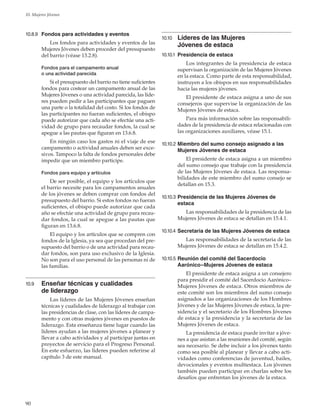 90
10. Mujeres Jóvenes
10.8.9	 Fondos para actividades y eventos
Los fondos para actividades y eventos de las
Mujeres Jóvenes deben proceder del presupuesto
del barrio (véase 13.2.8).
Fondos para el campamento anual
o una actividad parecida
Si el presupuesto del barrio no tiene suficientes
fondos para costear un campamento anual de las
Mujeres Jóvenes o una actividad parecida, las líde-
res pueden pedir a las participantes que paguen
una parte o la totalidad del costo. Si los fondos de
las participantes no fueran suficientes, el obispo
puede autorizar que cada año se efectúe una acti-
vidad de grupo para recaudar fondos, la cual se
apegue a las pautas que figuran en 13.6.8.
En ningún caso los gastos ni el viaje de ese
campamento o actividad anuales deben ser exce-
sivos. Tampoco la falta de fondos personales debe
impedir que un miembro participe.
Fondos para equipo y artículos
De ser posible, el equipo y los artículos que
el barrio necesite para los campamentos anuales
de los jóvenes se deben comprar con fondos del
presupuesto del barrio. Si estos fondos no fueran
suficientes, el obispo puede autorizar que cada
año se efectúe una actividad de grupo para recau-
dar fondos, la cual se apegue a las pautas que
figuran en 13.6.8.
El equipo y los artículos que se compren con
fondos de la Iglesia, ya sea que procedan del pre-
supuesto del barrio o de una actividad para recau-
dar fondos, son para uso exclusivo de la Iglesia.
No son para el uso personal de las personas ni de
las familias.
10.9	 Enseñar técnicas y cualidades
de liderazgo
Las líderes de las Mujeres Jóvenes enseñan
técnicas y cualidades de liderazgo al trabajar con
las presidencias de clase, con las líderes de campa-
mento y con otras mujeres jóvenes en puestos de
liderazgo. Esta enseñanza tiene lugar cuando las
líderes ayudan a las mujeres jóvenes a planear y
llevar a cabo actividades y al participar juntas en
proyectos de servicio para el Progreso Personal.
En este esfuerzo, las líderes pueden referirse al
capítulo 3 de este manual.
10.10	 Líderes de las Mujeres
Jóvenes de estaca
10.10.1	 Presidencia de estaca
Los integrantes de la presidencia de estaca
supervisan la organización de las Mujeres Jóvenes
en la estaca. Como parte de esta responsabilidad,
instruyen a los obispos en sus responsabilidades
hacia las mujeres jóvenes.
El presidente de estaca asigna a uno de sus
consejeros que supervise la organización de las
Mujeres Jóvenes de estaca.
Para más información sobre las responsabili-
dades de la presidencia de estaca relacionadas con
las organizaciones auxiliares, véase 15.1.
10.10.2	Miembro del sumo consejo asignado a las
Mujeres Jóvenes de estaca
El presidente de estaca asigna a un miembro
del sumo consejo que trabaje con la presidencia
de las Mujeres Jóvenes de estaca. Las responsa-
bilidades de este miembro del sumo consejo se
detallan en 15.3.
10.10.3	Presidencia de las Mujeres Jóvenes de
estaca
Las responsabilidades de la presidencia de las
Mujeres Jóvenes de estaca se detallan en 15.4.1.
10.10.4	Secretaria de las Mujeres Jóvenes de estaca
Las responsabilidades de la secretaria de las
Mujeres Jóvenes de estaca se detallan en 15.4.2.
10.10.5	Reunión del comité del Sacerdocio
Aarónico–Mujeres Jóvenes de estaca
El presidente de estaca asigna a un consejero
para presidir el comité del Sacerdocio Aarónico–
Mujeres Jóvenes de estaca. Otros miembros de
este comité son los miembros del sumo consejo
asignados a las organizaciones de los Hombres
Jóvenes y de las Mujeres Jóvenes de estaca, la pre-
sidencia y el secretario de los Hombres Jóvenes
de estaca y la presidencia y la secretaria de las
Mujeres Jóvenes de estaca.
La presidencia de estaca puede invitar a jóve-
nes a que asistan a las reuniones del comité, según
sea necesario. Se debe incluir a los jóvenes tanto
como sea posible al planear y llevar a cabo acti-
vidades como conferencias de juventud, bailes,
devocionales y eventos multiestaca. Los jóvenes
también pueden participar en charlas sobre los
desafíos que enfrentan los jóvenes de la estaca.
 