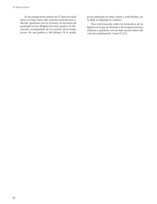 92
10. Mujeres Jóvenes
Si una mujer joven menor de 17 años de edad
tiene un hijo fuera del vínculo matrimonial y
decide quedarse con la criatura, la decisión de
participar en las Mujeres Jóvenes queda a la dis-
creción, acompañada de la oración, de la mujer
joven, de sus padres y del obispo. Si la mujer
joven participa en estas clases y actividades, no
la debe acompañar la criatura.
Para información sobre la normativa de la
Iglesia en la que se disuade a las mujeres jóvenes
solteras a quedarse con un hijo nacido fuera del
vínculo matrimonial, véase 21.4.12.
 