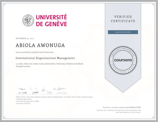 DECEMBER 30, 2014
ABIOLA AWONUGA
International Organizations Management
a 5 week online non-credit course authorized by University of Geneva and offered
through Coursera
has successfully completed with distinction
Gilbert Probst, Julian Fleet, Sebastian Buckup, Stephan Mergenthaler, Lea Stadtler, Bruce Jenks, Claudia Gonzalez,
Cassandra Quintanilla
International Organizations MBA
University of Geneva
Verify at coursera.org/verify/HBP9K7TDZX
Coursera has confirmed the identity of this individual and
their participation in the course.
 