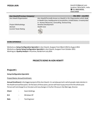 POOJA JAIN Aanshi111@gmail.com
Location: New Delhi, India
+91-8800248500,
9560134468
Aon Hewitt(Previous Company) Mar 2012 – July2014
Aon Hewitt Organisation Aon Hewitt(Formally known as Hewitt) is the Organization which deals
in Health Care,headquarterin Lincolnshire,United States.It mainly deal
in Human Resources, Consulting, Outsourcing.
Project Methodology Iterative Development
Domain Health Care
Current Tester Rating
WORK EXPERIENCE
Worked as a Setup Configuration Specialist in Aon Hewitt, Gurgaon from March 2012 to August 2013.
Worked as a Senior Setup Configuration Specialist in Aon Hewitt, Gurgaon from October 2013.
Workingas a Quality Analyst inhCentive,NoidafromJuly2014.
PROJECTS DONE IN AON HEWITT
Project#1
SetupConfigurationSpecialist
ProjectName:Annual Enrollment:
Annual Enrollmentisthe biggestprojectof the AonHewitt.Itis window periodinwhichpeople make electionin
the Healthand welfare plans.Onthe basisof these plans,personwill have topayamountforthe whole year.
Personwill notchange hisor herplanuntil anychangesin his/herlifeoccurs like Marriage,Divorce
Client : SearsHoldings
O.S : Windows XP
Role : TestEngineer
 