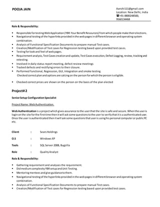 POOJA JAIN Aanshi111@gmail.com
Location: New Delhi, India
+91-8800248500,
9560134468
Role & Responsibility:
 Responsible fortestingWebApplication(YBR-YourBenefitResources) fromwhichpeople make theirelections.
 Navigational testingof the hyperlinksprovidedinthe webpagesindifferentbrowserandoperatingsystem
combination.
 Analysis of Functional Specification Documents to prepare manual Test cases.
 Creation/Modification of Test cases for Regression testing based upon provided test cases.
 Testingforlookand feel of webpages.
 Requirementanalysis,TestCasescreationandupdate,TestCasesexecution,DefectLogging,review,trackingand
retesting.
 Involved in daily status report meeting, defect review meetings
 Tracked defects and rectifying errors to their closure.
 Performed functional, Regression, GUI, Integration and smoke testing.
Checkedcorrectplanandoptionsare calcingon the personforwhichthe personiseligible.
 Checked correct prices are shown on the person on the basis of the plan elected
Project#2
SeniorSetup ConfigurationSpecialist
ProjectName:WebAuthentication.
WebAuthenticationis a projectwhichgivesassurance tothe userthat the site issafe and secure.Whenthe useris
loginonthe site forthe firsttime thenitwill asksome questionstothe user to verifythatitis a authenticateduser.
Once the user isauthenticatedthenitwill asksome questionsthatuseris usinghispersonal computeror publicPC
etc.
Client : SearsHoldings
O.S : Windows XP
Tools : SQL Server 2008, Bugzilla
Role : QualityAnalyst
Role & Responsibility:
 Gathering requirement and analyses the requirement.
 DidmediumcomplexityYBRsetupandUnit Testing.
 Mentoringmenteesandgive guidancetothem.
 Navigational testingof the hyperlinksprovidedinthe webpagesindifferentbrowserandoperatingsystem
combination.
 Analysis of Functional Specification Documents to prepare manual Test cases.
 Creation/Modification of Test cases for Regression testing based upon provided test cases.
 