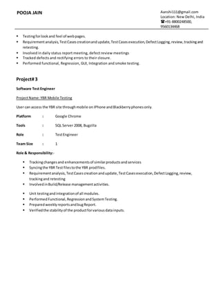 POOJA JAIN Aanshi111@gmail.com
Location: New Delhi, India
+91-8800248500,
9560134468
 Testingforlookand feel of webpages.
 Requirementanalysis,TestCasescreationandupdate,TestCasesexecution,DefectLogging,review,trackingand
retesting.
 Involved in daily status report meeting, defect review meetings
 Tracked defects and rectifying errors to their closure.
 Performed functional, Regression, GUI, Integration and smoke testing.
Project#3
Software Test Engineer
ProjectName:YBR Mobile Testing
User can access the YBR site throughmobile on IPhone andBlackberryphonesonly.
Platform : Google Chrome
Tools : SQL Server 2008, Bugzilla
Role : TestEngineer
Team Size : 1
Role & Responsibility:-
 Trackingchangesand enhancementsof similarproductsandservices
 Syncingthe YBR Test filestothe YBR prodfiles.
 Requirementanalysis,TestCasescreationandupdate,TestCasesexecution,DefectLogging,review,
trackingand retesting
 InvolvedinBuild/Release managementactivities.
 Unit testingandintegrationof all modules.
 PerformedFunctional, RegressionandSystemTesting.
 PreparedweeklyreportsandbugReport.
 Verifiedthe stabilityof the productforvariousdatainputs.
 