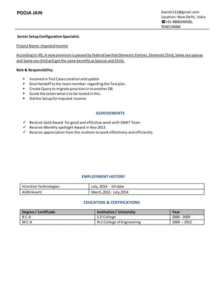 POOJA JAIN Aanshi111@gmail.com
Location: New Delhi, India
+91-8800248500,
9560134468
Senior SetupConfigurationSpecialist.
ProjectName:ImputedIncome
Accordingto IRS,A newprovisionispassedbyfederallaw thatDomesticPartner,DomesticChild,Same sex spouse
and Same sex childwill getthe same benefitsasSpouse andChild.
Role & Responsibility:
 InvolvedinTestCasescreationandupdate
 Give Handoff tothe teammember regardingthe Testplan.
 Create Queryto migrate provisionintoanotherDB.
 Guide the testerwhatisto be testedinthis.
 Didthe SetupforImputed Income
ACHEIVEMENTS
 Receive Gold Award for good and effective work with SWAT Team
 Receive Monthly spotlight Award in Nov 2013
 Receive appreciation from the onshore to work effectively and efficiently
EMPLOYMENT HISTORY
hCentive Technologies July,2014 - till date
AON Hewitt March,2012- July,2014
EDUCATION & CERTIFICATIONS
Degree / Certificate Institution/ University Year
B.C.A S.D College 2006 -2009
M.C.A N.CCollege of Engineering 2009 – 2012
 
