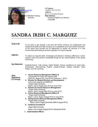 SANDRA IRISH C. MARQUEZ
Goals in life
To be able to get through a job that will further enhance my professional and
interpersonal skills and help me grow as a competitive and more content individual,
at the same time provide me an opportunity to render my services in a new
environment while being of service to people in a unique capacity.
Objective
To utilize my acquired skills, knowledge and talents in making a difference in other
people’s lives and achieve remarkable things for the overall welfare of the global
community.
Key Statements
Facilitator/trainer, high energy, highly flexible, Pursue excellence for each task.
Enthusiastic, Hard-working, Patient, Leader-Follower, People Oriented, Team
Player, and Life coaching.
Work
Experiences
& Trainings
1. Human Resource Management Officer III
- Department of Trade and Industry-CAR
Carino St., Baguio City (July 2014 to February 1, 2015)
2. Director for Student Services and Development
(concurrent capacity as HRMO III)
- Ifugao State University
Nayon, Lamut, Ifugao (July 2013 to June 2014)
3. Director for Human Resource Management
- Ifugao State University
Nayon, Lamut, Ifugao (May 2012 to June 2013)
4. Human Resource Management Officer III
- Ifugao State University
Nayon, Lamut, Ifugao (August 2010 to June 2014)
5. Acting Human Resource Management Officer
-Ifugao State University
Nayon, Lamut, Ifugao (November 2006 to August 2010)
6. Guidance Counselor III
-Ifugao State University
Nayon, Lamut, Ifugao (August 2014 to November 2016)
7. Administrative Officer I
Email:
sandy_0171@yahoo.com.ph
Skype: sandradee8871
CP Number:
GLOBE: 09175747873
Address:
Km 3, La Trinidad, Benguet
Business Name: TLC Mindset Training
Services
New Venture:
Teaching English as a Second
Language
 