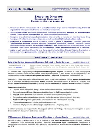 Yannick JollietYannick Jolliet
yannick.jolliet@gmail.com  Rifugio 4 – 6661 Auressio
mobile: +41 79 240.88.43  www.linkedin.com/jolliet
EEXECUTIVEXECUTIVE DDIRECTORIRECTOR
KK N OWLE D GEN OWLE D GE MMAN AG E M E N TAN AG E M E N T &&
EE NTER P R ISENTER P R ISE CC ON TEN TON TEN T MM AN AGE M E N TAN AGE M E N T
 Visionary and dynamic business leader with 15 years of experience. Unique blend of business knowledge, technical &
organizational skills applied in multinational and multicultural environments.
 Strong strategic thinker and creative problem-solver, consistently demonstrating leadership and entrepreneurship
qualities. Excellent ability to embrace change and to lead organizational transformations.
 Recognized for excellent interpersonal communication skills and familiar to interact at any hierarchical levels. Strong
team player with collaborative management style, proven track-record as a highly motivational team leader.
 Background & achievements include: successfully co-lead a global IS department, co-directed global-scale
Transformational Initiatives (worldwide outsourcing, departmental reorganization, enterprise Compliance & Record
Management program), formed & lead a Strategic Governance Office (strategic planning, budget management, process
governance, Project Portfolio Management), lead global Enterprise Content Management practices, set up 4 start-ups.
 Aspire to apply creativity and leadership as a change agent to lead ambitious Strategic Programs, Organizations or
Businesses (or to reorganize/streamline existing ones), in the context of a highly dynamic multicultural company.
PPROFESSIONALROFESSIONAL EEXPERIENCEXPERIENCE
Enterprise Content Management Program, CoE Lead – Senior Director Jan.2005 – March 2010
JTI initiated in 2005 a highly strategic Enterprise Content Management Program. This initiative of a large scope (Paper &
Electronic Documents, Emails and Web content), and of a great magnitude (3 years, $70MM, 30+ FTE project team, 8’000
users worldwide) focuses on Record Management & Corporate Compliance, in-line with the Sarbanes-Oxley Act.
Hired by JTI’s Centre of Excellence (CoE) and working directly for the Chief Compliance Office to lead the overall Program
from an Information Management perspective. Mission: implement best-in-class solutions & practices to (1) allow a more
efficient usage of Information/Knowledge, (2) enforce effective management of company records throughout JTI globally.
Key achievements include:
• Corporate Record Management Policy & flexible retention schedule through a detailed File Plan,
• Complete Document & Record Management solution based on EMC/Documentum technologies,
• Unique & shared Repository for all electronic documents, replacing entirely file systems,
• Complete Information reorganization (document profiles & properties, categories, security rights, etc.),
• Web Content Management system for the corporate internet site, automatic email archiving,
• Exhaustive mass-scanning & indexing of all Legal paper contracts,
• Automation of highly sensitive submission process for Scientific & Regulatory Affairs,
In addition to this role: also responsible for JTI’s corporate e-Business Strategy, and ensure proper integration of related
Enterprise Content Management & e-Business projects.
IT Management & Strategic Governance Office Lead – Senior Director March 2002 – Dec. 2004
Recruited by the CIO & working directly for him as a member of the IT Senior Management team to co-directed JTI’s global
IT organization (450+ professionals worldwide). Supported department’s major transformation (globalization &
reorganization, outsourcing & downsizing, 24x7 operations), identified savings & regularly presented Benefits Realization to
the CFO.
Japan Tobacco Int. (JTI)
Geneva (HQ)  www.jti.com
World’s 3rd
largest international tobacco company, part of the JT Group (US$40 billion turnover,
23,000 employees), manufacturing more than 90 cigarettes brands (e.g. Camel, Winston, Mild
Seven).
 