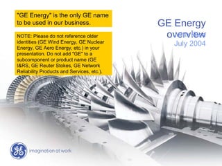 GE Energy
overviewJohn Rice
July 2004
"GE Energy" is the only GE name
to be used in our business.
NOTE: Please do not reference older
identities (GE Wind Energy, GE Nuclear
Energy, GE Aero Energy, etc.) in your
presentation. Do not add "GE" to a
subcomponent or product name (GE
I&RS, GE Reuter Stokes, GE Network
Reliability Products and Services, etc.).
 