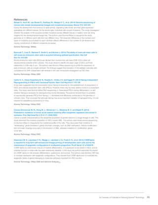 15 An Overview of Publications Featuring Illumina®
Technology
References
Behjati S., Huch M., van Boxtel R., Karthaus W., Wedge D. C., et al. (2014) Genome sequencing of
normal cells reveals developmental lineages and mutational processes. Nature 513: 422-425
During the development from embryo to adult animal, originating cells divide, and their gene expression
specializes into different tissues. As the animal ages, individual cells acquire mutations. This study investigated
whether the analysis of the acquired somatic mutations across different tissues in healthy mice can bring
insights into the developmental lineage tree. The authors used Illumina MiSeq to sequence the whole
genomes of 12 different adult cells from two different mice. The observed differences in the numbers and
types of mutations accumulated by each cell likely reflects differences in the number of cell divisions and
varying contributions of different mutational processes.
Illumina Technology: MiSeq
Boroviak T., Loos R., Bertone P., Smith A. and Nichols J. (2014) The ability of inner-cell-mass cells to
self-renew as embryonic stem cells is acquired following epiblast specification. Nat Cell
Biol 16: 516-528
Murine embryonic stem cells (ESCs) are derived from murine inner cell mass (ICM). ESCs retain full
developmental potential when cultured. This study aimed to identify the exact origin of ESCs and their
relationship to ICM cells in vivo. The authors used Illumina HiSeq sequencing to profile the expression of
early embryonic cells at a single-cell level. The findings suggest that formation of the epiblast coincides with
competence for ERK-independent self-renewal in vitro and consequent propagation as ESC lines.
Illumina Technology: HiSeq 2000
Carter A. C., Davis-Dusenbery B. N., Koszka K., Ichida J. K. and Eggan K. (2014) Nanog-Independent
Reprogramming to iPSCs with Canonical Factors. Stem Cell Reports 2: 119-126
It has been suggested that the transcription factor Nanog is essential for the establishment of pluripotency in
ESCs and induced pluripotent stem cells (iPSCs). However, there may be many distinct routes to a pluripotent
state. This study used Illumina HiSeq RNA sequencing to characterize iPSCs during differentiation, to test
whether Nanog is necessary for reprogramming murine fibroblasts The authors showed that it is possible
to reproducibly generate iPSCs from Nanog (-/-) fibroblasts that effectively contributed to the germline of
chimeric mice. They conclude that although Nanog may be an important mediator of reprogramming, it is not
required for establishing pluripotency in mice.
Illumina Technology: HiSeq 2500
Corces-Zimmerman M. R., Hong W. J., Weissman I. L., Medeiros B. C. and Majeti R. (2014)
Preleukemic mutations in human acute myeloid leukemia affect epigenetic regulators and persist in
remission. Proc Natl Acad Sci U S A 111: 2548-2553
Cancer is widely characterized by the sequential acquisition of genetic lesions in a single lineage of cells. This
study examined the mutation acquisition in HSCs toward AML. The authors used whole-exome sequencing
on Illumina HiSeq to characterize the mutational profile of the cells. They discovered that mutations in
“landscaping” genes (involved in global chromatin changes, such as DNA methylation, histone modification,
and chromatin looping) occur early in the evolution of AML, whereas mutations in “proliferative” genes
occur late.
Illumina Technology: HiSeq 2000
Hasemann M. S., Lauridsen F. K., Waage J., Jakobsen J. S., Frank A. K., et al. (2014) C/EBPalpha
is required for long-term self-renewal and lineage priming of hematopoietic stem cells and for the
maintenance of epigenetic configurations in multipotent progenitors. PLoS Genet 10: e1004079
C/EBP-alpha is a well-known inducer of myeloid differentiation. It is expressed at low levels in HSCs, and its
potential function in these cells has been extensively debated. In this study the authors examined the impact
on C/EBP-alpha on cell renewal, differentiation, quiescence, and survival. The authors used Illumina ChIP-Seq
to correlate expression with epigenetic configurations. They showed that C/EBP-alpha acts to modulate the
epigenetic states of genes belonging to molecular pathways important for HSC function.
Illumina Technology: HiSeq 2000 and Genome AnalyzerIIx
 
