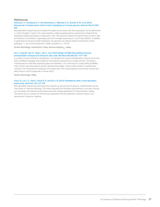 27 An Overview of Publications Featuring Illumina®
Technology
References
Kirkness E. F., Grindberg R. V., Yee-Greenbaum J., Marshall C. R., Scherer S. W., et al. (2013)
Sequencing of isolated sperm cells for direct haplotyping of a human genome. Genome Res 23: 826-
832
Next-generation sequencing has increased the speed and accuracy with which genotypes can be determined
in a high-throughput manner. This study presents a method applying Illumina sequencing to determine the
haplotypes (haploid genotypes) of single sperm cells. This approach exploits the haploid nature of sperm cells
and employs a combination of genotyping and low-coverage sequencing on a short-read platform. In addition
to generating chromosome-length haplotypes, the approach can directly identify recombination events
(averaging 1.1 per chromosome) with a median resolution of < 100 Kb.
Illumina Technology: HumanOmni1-Quad, Genome AnalyzerIIx, HiSeq
Yan L., Yang M., Guo H., Yang L., Wu J., et al. (2013) Single-cell RNA-Seq profiling of human
preimplantation embryos and embryonic stem cells. Nat Struct Mol Biol 20: 1131-1139
In a study of human embryonic development, 124 samples from human preimplantation embryos and human
ESCs at different passages were profiled by transcriptome sequencing at a single-cell level. The authors
characterized the maternally expressed genes and identified 2,733 novel long non-coding RNAs (lncRNAs),
many of which were expressed in specific developmental stages. These results provide a comprehensive
overview of the transcriptome landscape of 90 single cells of 20 morphologically normal human oocytes and
early embryos, and 34 single cells of human ESCs.
Illumina Technology: HiSeq
Ong F. S., Lin J. C., Das K., Grosu D. S. and Fan J. B. (2013) Translational utility of next-generation
sequencing. Genomics 102: 137-139
Next-generation sequencing techniques have opened up new avenues for genomic characterization across
many areas of molecular pathology. This review discusses how the latest improvements in accuracy, through-
put, and single-cell sequencing techniques have wide-ranging applications for clinical decision-making.
The authors give an overview of methods and applications that are expected to become central in the
development of genomic medicine.
 