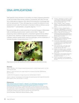 36 Single Cell Research
DNA APPLICATIONS
DNA replication during cell division is not perfect; as a result, progressive generations
of cells accumulate unique somatic mutations. Consequently, each cell in the body
has a unique genomic signature, which allows the reconstruction of cell lineage trees
with very high precision.98
These cell lineage trees can predict the existence of small
populations of stem cells. This information is important for fields as diverse as cancer
development,99,100
preimplantation, and genetic diagnosis.101,102,103,104
Sequencing single cells can allow researchers to trace back lineages of differentiated
cells, by identifying acquired somatic mutations and/or CNVs.101
Single-cell
sequencing is also an effective approach to characterize organisms that are difficult
to culture in vitro. Advances in single-cell sequencing have improved diagnosis of
outbreaks, antibiotic-resistant strains, food-borne pathogens, and the classification of
microbial diversities in the gut environment.105,106,107
Single-cell genomics can help characterize and identify circulating tumor cells as well as microbes.
Reviews
Baslan T. and Hicks J. (2014) Single cell sequencing approaches for complex biological systems. Curr Opin
Genet Dev 26C: 59-65
Blainey P. C. (2013) The future is now: single-cell genomics of bacteria and archaea. FEMS Microbiol
Rev 37: 407-427
Lovett M. (2013) The applications of single-cell genomics. Hum Mol Genet 22: R22-26
Shapiro E., Biezuner T. and Linnarsson S. (2013) Single-cell sequencing-based technologies will revolutionize
whole-organism science. Nat Rev Genet 14: 618-630
References
Voet T., Kumar P., Van Loo P., Cooke S. L., Marshall J., et al. (2013) Single-cell paired-end genome
sequencing reveals structural variation per cell cycle. Nucleic Acids Res 41: 6119-6138
Spondylocostal dysostosis (SCD) is a congenital spinal defect for which autosomal dominant forms have
been reported with no known genetic etiology. In this study, whole-exome sequencing was used to identify
the causal mutation of SCD in two generations of a family. The finding was supported by knock-out studies in
mice and demonstrates the power of detection obtainable with exome sequencing.
Illumina Technology: TruSeq Exome, Genome AnalyzerIIx, HiSeq
98.	 Frumkin D., Wasserstrom A., Kaplan S., Feige
U. and Shapiro E. (2005) Genomic variability
within an organism exposes its cell lineage
tree. PLoS Comput Biol 1: e50
99.	 Navin N., Kendall J., Troge J., Andrews P.,
Rodgers L., et al. (2011) Tumour evolution
inferred by single-cell sequencing. Nature 472:
90-94
100.	 Potter N. E., Ermini L., Papaemmanuil E.,
Cazzaniga G., Vijayaraghavan G., et al. (2013)
Single-cell mutational profiling and clonal phy-
logeny in cancer. Genome Res 23: 2115-2125
101.	 Shapiro E., Biezuner T. and Linnarsson S.
(2013) Single-cell sequencing-based technolo-
gies will revolutionize whole-organism science.
Nat Rev Genet 14: 618-630
102.	 Blainey P. C. (2013) The future is now:
single-cell genomics of bacteria and archaea.
FEMS Microbiol Rev 37: 407-427
103.	 Van der Aa N., Zamani Esteki M., Vermeesch
J. R. and Voet T. (2013) Preimplantation genet-
ic diagnosis guided by single-cell genomics.
Genome Med 5: 71
104.	 Hou Y., Fan W., Yan L., Li R., Lian Y., et al.
(2013) Genome analyses of single human
oocytes. Cell 155: 1492-1506
105.	 Bergholz T. M., Moreno Switt A. I. and Wied-
mann M. (2014) Omics approaches in food
safety: fulfilling the promise? Trends Microbiol
22: 275-281
106.	 Stepanauskas R. (2012) Single cell genomics:
an individual look at microbes. Curr Opin
Microbiol 15: 613-620
107.	 Yilmaz S. and Singh A. K. (2012) Single cell
genome sequencing. Curr Opin Biotechnol 23:
437-443
 