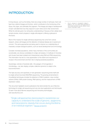 4 Single Cell Research
INTRODUCTION
In living tissues, such as the kidney, there are a large number of cell types. Each cell
type has a distinct lineage and function, which contributes to the functioning of the
tissue, the organ, and ultimately the organism. The lineage and stage of development
of each cell determine how they respond to each other and to their environment.
While the ultimate goal of an exhaustive understanding of tissues at their cellular level
remains elusive, recent progress in single-cell analysis is offering a glimpse at
the future.
Most of the impetus for single-cell tissue sequencing has come from cancer
research, where cell lineage and the detection of residual disease are of paramount
concern. The same approaches are being used to improve our understanding of
massively complex biological systems, such as neural development and immunology.
Complex microbial populations, where many members of the communities are
unculturable, are obvious candidates for single-cell analysis. A multitude of microbes
and viruses have been isolated and characterized using DNA and RNA sequencing.
This information has led to a new appreciation of the extent and importance of
viruses in the environment and their role in shaping bacterial populations.
Surprisingly, colonies of bacterial cells—the paragon of homogeneity in
microbiology—can also display complex collective dynamics to adapt to the
local environment.1
The high accuracy and specificity of next-generation sequencing lends itself well
to single-cell and low-level DNA/RNA sequencing. The growing armamentarium
of published techniques includes the detection of DNA mutations, copy-number
variants (CNVs), DNA-protein binding, RNA splicing, and the measurement of RNA
expression values.
This document highlights recent publications that demonstrate the use of Illumina
technology for single-cell sequencing and very low input applications and techniques.
To learn more about Illumina sequencing and microarray technologies,
visit www.illumina.com.
“Single-cell approaches stand poised to revolutionize our
capacity to understand the scale of genomic, epigenomic,
and transcriptomic diversity that occurs during the lifetime
of an individual organism.” Macaulay and Voet 2014
1.	 Cho H., Jonsson H., Campbell K., Melke P.,
Williams J. W., et al. (2007) Self-organization in
high-density bacterial colonies: efficient crowd
control. PLoS Biol 5: e302
 