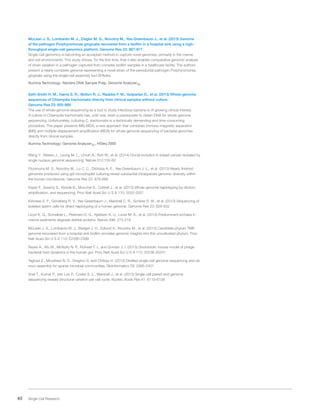 40 Single Cell Research
McLean J. S., Lombardo M. J., Ziegler M. G., Novotny M., Yee-Greenbaum J., et al. (2013) Genome
of the pathogen Porphyromonas gingivalis recovered from a biofilm in a hospital sink using a high-
throughput single-cell genomics platform. Genome Res 23: 867-877
Single-cell genomics is becoming an accepted method to capture novel genomes, primarily in the marine
and soil environments. This study shows, for the first time, that it also enables comparative genomic analysis
of strain variation in a pathogen captured from complex biofilm samples in a healthcare facility. The authors
present a nearly complete genome representing a novel strain of the periodontal pathogen Porphyromonas
gingivalis using the single-cell assembly tool SPAdes.
Illumina Technology: Nextera DNA Sample Prep, Genome AnalyzerIIx
Seth-Smith H. M., Harris S. R., Skilton R. J., Radebe F. M., Golparian D., et al. (2013) Whole-genome
sequences of Chlamydia trachomatis directly from clinical samples without culture.
Genome Res 23: 855-866
The use of whole-genome sequencing as a tool to study infectious bacteria is of growing clinical interest.
A culture of Chlamydia trachomatis has, until now, been a prerequisite to obtain DNA for whole-genome
sequencing. Unfortunately, culturing C. trachomatis is a technically demanding and time-consuming
procedure. This paper presents IMS-MDA, a new approach that combines immuno-magnetic separation
(IMS) and multiple-displacement amplification (MDA) for whole-genome sequencing of bacterial genomes
directly from clinical samples.
Illumina Technology: Genome AnalyzerIIx, HiSeq 2000
Wang Y., Waters J., Leung M. L., Unruh A., Roh W., et al. (2014) Clonal evolution in breast cancer revealed by
single nucleus genome sequencing. Nature 512:155-60
Fitzsimons M. S., Novotny M., Lo C. C., Dichosa A. E., Yee-Greenbaum J. L., et al. (2013) Nearly finished
genomes produced using gel microdroplet culturing reveal substantial intraspecies genomic diversity within
the human microbiome. Genome Res 23: 878-888
Kaper F., Swamy S., Klotzle B., Munchel S., Cottrell J., et al. (2013) Whole-genome haplotyping by dilution,
amplification, and sequencing. Proc Natl Acad Sci U S A 110: 5552-5557
Kirkness E. F., Grindberg R. V., Yee-Greenbaum J., Marshall C. R., Scherer S. W., et al. (2013) Sequencing of
isolated sperm cells for direct haplotyping of a human genome. Genome Res 23: 826-832
Lloyd K. G., Schreiber L., Petersen D. G., Kjeldsen K. U., Lever M. A., et al. (2013) Predominant archaea in
marine sediments degrade detrital proteins. Nature 496: 215-218
McLean J. S., Lombardo M. J., Badger J. H., Edlund A., Novotny M., et al. (2013) Candidate phylum TM6
genome recovered from a hospital sink biofilm provides genomic insights into this uncultivated phylum. Proc
Natl Acad Sci U S A 110: E2390-2399
Reyes A., Wu M., McNulty N. P., Rohwer F. L. and Gordon J. I. (2013) Gnotobiotic mouse model of phage-
bacterial host dynamics in the human gut. Proc Natl Acad Sci U S A 110: 20236-20241
Taghavi Z., Movahedi N. S., Draghici S. and Chitsaz H. (2013) Distilled single-cell genome sequencing and de
novo assembly for sparse microbial communities. Bioinformatics 29: 2395-2401
Voet T., Kumar P., Van Loo P., Cooke S. L., Marshall J., et al. (2013) Single-cell paired-end genome
sequencing reveals structural variation per cell cycle. Nucleic Acids Res 41: 6119-6138
 