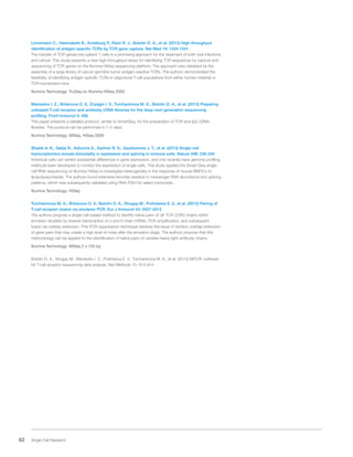 62 Single Cell Research
Linnemann C., Heemskerk B., Kvistborg P., Kluin R. J., Bolotin D. A., et al. (2013) High-throughput
identification of antigen-specific TCRs by TCR gene capture. Nat Med 19: 1534-1541
The transfer of TCR genes into patient T cells is a promising approach for the treatment of both viral infections
and cancer. This study presents a new high-throughput assay for identifying TCR sequences by capture and
sequencing of TCR genes on the Illumina HiSeq sequencing platform. The approach was validated by the
assembly of a large library of cancer germline tumor antigen-reactive TCRs. The authors demonstrated the
feasibility of identifying antigen-specific TCRs in oligoclonal T-cell populations from either human material or
TCR-humanized mice.
Illumina Technology: TruSeq on Illumina HiSeq 2000
Mamedov I. Z., Britanova O. V., Zvyagin I. V., Turchaninova M. A., Bolotin D. A., et al. (2013) Preparing
unbiased T-cell receptor and antibody cDNA libraries for the deep next generation sequencing
profiling. Front Immunol 4: 456
This paper presents a detailed protocol, similar to SmartSeq, for the preparation of TCR and IgG cDNA
libraries. The protocol can be performed in 1–2 days.
Illumina Technology: MiSeq, HiSeq 2000
Shalek A. K., Satija R., Adiconis X., Gertner R. S., Gaublomme J. T., et al. (2013) Single-cell
transcriptomics reveals bimodality in expression and splicing in immune cells. Nature 498: 236-240
Individual cells can exhibit substantial differences in gene expression, and only recently have genome profiling
methods been developed to monitor the expression of single cells. This study applied the Smart-Seq single-
cell RNA sequencing on Illumina HiSeq to investigate heterogeneity in the response of mouse BMDCs to
lipopolysaccharide. The authors found extensive bimodal variation in messenger RNA abundance and splicing
patterns, which was subsequently validated using RNA-FISH for select transcripts.
Illumina Technology: HiSeq
Turchaninova M. A., Britanova O. V., Bolotin D. A., Shugay M., Putintseva E. V., et al. (2013) Pairing of
T-cell receptor chains via emulsion PCR. Eur J Immunol 43: 2507-2515
The authors propose a single-cell-based method to identify native pairs of αß TCR CDR3 chains within
emulsion droplets by reverse-transcription of α and ß chain mRNA, PCR amplification, and subsequent
fusion via overlap extension. This PCR suppression technique resolves the issue of random overlap-extension
of gene pairs that may create a high level of noise after the emulsion stage. The authors propose that this
methodology can be applied to the identification of native pairs of variable heavy-light antibody chains.
Illumina Technology: MiSeq 2 x 150 bp
Bolotin D. A., Shugay M., Mamedov I. Z., Putintseva E. V., Turchaninova M. A., et al. (2013) MiTCR: software
for T-cell receptor sequencing data analysis. Nat Methods 10: 813-814
 