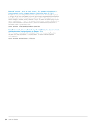 64 Single Cell Research
Murtaza M., Dawson S. J., Tsui D. W., Gale D., Forshew T., et al. (2013) Non-invasive analysis of
acquired resistance to cancer therapy by sequencing of plasma DNA. Nature 497: 108-112
Recent studies have shown that genomic alterations in solid cancers can be characterized by sequencing
of circulating cell-free tumor DNA released from cancer cells into plasma, representing a non-invasive liquid
biopsy. This study describes how this approach was applied using Illumina HiSeq sequencing to track the
genomic evolution of metastatic cancers in response to therapy. Six patients with breast, ovarian, and lung
cancers were followed over 1–2 years. For two cases, synchronous biopsies were also analyzed, confirming
genome-wide representation of the tumor genome in plasma and establishing the proof-of-principle of
exome-wide analysis of circulating tumor DNA.
Illumina Technology: TruSeq Exome Enrichment Kit, HiSeq 2000
Kivioja T., Vaharautio A., Karlsson K., Bonke M., Enge M., et al. (2012) Counting absolute numbers of
molecules using unique molecular identifiers. Nat Methods 9: 72-74
This is the first paper to describe the UMI method and its utility as a tool for sequencing. The authors
use UMIs, which make each molecule in a population distinct, for genome-scale karyotyping and
mRNA sequencing.
Illumina Technology: Genome AnalyzerIIx, HiSeq 2000
 