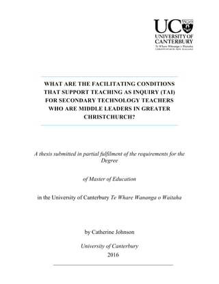 WHAT ARE THE FACILITATING CONDITIONS
THAT SUPPORT TEACHING AS INQUIRY (TAI)
FOR SECONDARY TECHNOLOGY TEACHERS
WHO ARE MIDDLE LEADERS IN GREATER
CHRISTCHURCH?
A thesis submitted in partial fulfilment of the requirements for the
Degree
of Master of Education
in the University of Canterbury Te Whare Wananga o Waitaha
by Catherine Johnson
University of Canterbury
2016
 