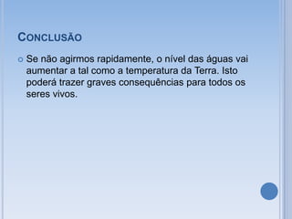 CONCLUSÃO
   Se não agirmos rapidamente, o nível das águas vai
    aumentar a tal como a temperatura da Terra. Isto
    poderá trazer graves consequências para todos os
    seres vivos.
 