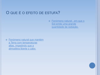 O QUE É O EFEITO DE ESTUFA?
                                     Fenómeno natural , em que o
                                      Sol emite uma grande
                                      quantidade de radiação.




   Fenómeno natural que mantém
    a Terra com temperaturas
    altas, impedindo que a
    atmosfera liberte o calor.
 