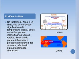 El Niño e La Niña

   Os factores El Niño e La
    Niña, são as variações
    significativas da
    temperatura global. Estas
    variações podem             La Ninã
    intensificar os Ventos
    Alísios. Estes ainda
    podem influenciar a
    pressão atmosférica dos
    oceanos, afectando
    outros fenómenos
    climáticos.                 El Ninõ
 