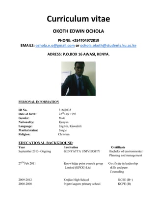 Curriculum vitae
OKOTH EDWIN OCHOLA
PHONE: +254704972019
EMAILS: ochola.e.o@gmail.com or ochola.okoth@students.ku.ac.ke
ADRESS: P.O.BOX 16 AWASI, KENYA.
PERSONAL INFORMATION
ID No. 31660835
Date of birth: 22nd
Dec 1993
Gender: Male
Nationality: Kenyan
Language: English, Kiswahili
Marital status: Single
Religion: Christian
EDUCATIONAL BACKGROUND
Year Institution Certificate
September 2013- Ongoing KENYATTA UNIVERSITY Bachelor of environmental
Planning and management
27Th
Feb 2011 Knowledge point consult group Certificate in leadership
Limited (KPCG) Ltd skills and peer
Counseling
2009-2012 Onjiko High School KCSE (B+)
2000-2008 Ngere kagoro primary school KCPE (B)
 