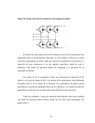 Figura 45. Puente universal de transistores con compuerta aislada




       El circuito de control para este inversor trifásico, es uno de los componentes más
importantes para un funcionamiento adecuado. En este modelo el circuito de control
consta de 6 generadores de pulsos, cada uno controla la compuerta de un transistor. La
operación de estos transistores es en dos regiones específicas, región de corte y
saturación. Esta forma de operación puede ser comparada a la operación de un
interruptor controlado.


       Los pulsos de los 6 generadores tienen una frecuencia de operación de 60
hertzios y un ciclo de trabajo de 50%. Las señales de los generadores están desfasadas
60 grados entre sí. En la figura 46 se muestran los 6 generadores de pulsos, dichos
generadores se encuentran agrupados dentro de un subsistema. Las señales de todos los
generadores se unen para ser enviadas todas juntas al bloque puente universal.


       Todas las cualidades y formas de operación antes descritas, dan como resultado
una fuente de corriente alterna trifásica, donde las tres fases están desplazadas 120
grados entre sí.




                                           70
 