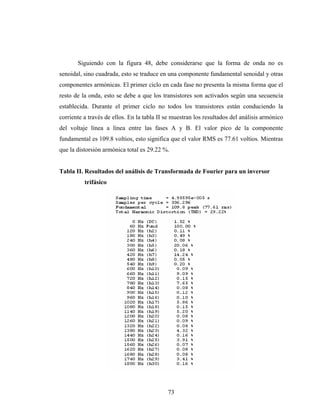 Siguiendo con la figura 48, debe considerarse que la forma de onda no es
senoidal, sino cuadrada, esto se traduce en una componente fundamental senoidal y otras
componentes armónicas. El primer ciclo en cada fase no presenta la misma forma que el
resto de la onda, esto se debe a que los transistores son activados según una secuencia
establecida. Durante el primer ciclo no todos los transistores están conduciendo la
corriente a través de ellos. En la tabla II se muestran los resultados del análisis armónico
del voltaje línea a línea entre las fases A y B. El valor pico de la componente
fundamental es 109.8 voltios, esto significa que el valor RMS es 77.61 voltios. Mientras
que la distorsión armónica total es 29.22 %.


Tabla II. Resultados del análisis de Transformada de Fourier para un inversor
          trifásico




                                            73
 