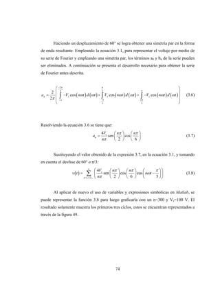Haciendo un desplazamiento de 60° se logra obtener una simetría par en la forma
de onda resultante. Empleando la ecuación 3.1, para representar el voltaje por medio de
su serie de Fourier y empleando una simetría par, los términos a0 y bn de la serie pueden
ser eliminados. A continuación se presenta el desarrollo necesario para obtener la serie
de Fourier antes descrita.


        ⎛ −2π
           3
                                      π
                                      3                          π
                                                                                           ⎞
      2 ⎜                                                                                  ⎟
an =    ⎜ ∫ −Vs cos ( nωt ) d (ωt ) + ∫ Vs cos ( nωt ) d (ωt ) + ∫ −Vs cos ( nωt ) d (ωt ) ⎟
     2π ⎜ −π
                                                                                               (3.6)
                                     −π                          2π                        ⎟
        ⎝                             3                           3                        ⎠




Resolviendo la ecuación 3.6 se tiene que:
                                             4Vs     ⎛ nπ ⎞     ⎛ nπ ⎞
                                      an =       sen ⎜    ⎟ cos ⎜    ⎟                         (3.7)
                                             nπ      ⎝ 2 ⎠      ⎝ 6 ⎠


        Sustituyendo el valor obtenido de la expresión 3.7, en la ecuación 3.1, y tomando
en cuenta el desfase de 60° o π/3:
                                  ∞
                                            ⎛ 4Vs    ⎛ nπ   ⎞     ⎛ nπ   ⎞     ⎛      π ⎞⎞
                    v (t ) =     ∑          ⎜ nπ sen ⎜ 2
                               n =1,3,5,... ⎝        ⎝
                                                            ⎟ cos ⎜
                                                            ⎠     ⎝ 6
                                                                         ⎟ cos ⎜ nωt − ⎟ ⎟
                                                                         ⎠     ⎝      3 ⎠⎠
                                                                                               (3.8)



        Al aplicar de nuevo el uso de variables y expresiones simbólicas en Matlab, se
puede representar la función 3.8 para luego graficarla con un n=300 y Vs=100 V. El
resultado solamente muestra los primeros tres ciclos, estos se encuentran representados a
través de la figura 49.




                                                        74
 