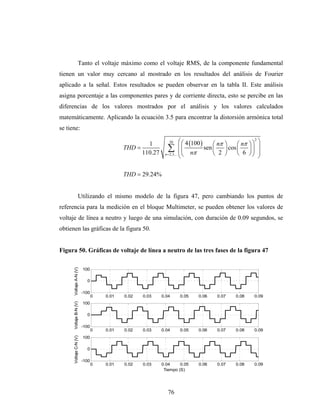 Tanto el voltaje máximo como el voltaje RMS, de la componente fundamental
tienen un valor muy cercano al mostrado en los resultados del análisis de Fourier
aplicado a la señal. Estos resultados se pueden observar en la tabla II. Este análisis
asigna porcentaje a las componentes pares y de corriente directa, esto se percibe en las
diferencias de los valores mostrados por el análisis y los valores calculados
matemáticamente. Aplicando la ecuación 3.5 para encontrar la distorsión armónica total
se tiene:

                                                  1         30        ⎛ ⎛ 4 (100 ) ⎛ nπ   ⎞     ⎛ nπ ⎞ ⎞ ⎞
                                                                                                        2

                                          THD =
                                                110.27
                                                            ∑ ⎜ ⎜ nπ sen ⎜ 2
                                                          n = 2,3,... ⎜ ⎝          ⎝
                                                                                          ⎟ cos ⎜
                                                                                          ⎠
                                                                                                     ⎟⎟ ⎟
                                                                                                ⎝ 6 ⎠⎠ ⎟
                                                                      ⎝                                   ⎠

                                          THD = 29.24%


                   Utilizando el mismo modelo de la figura 47, pero cambiando los puntos de
referencia para la medición en el bloque Multimeter, se pueden obtener los valores de
voltaje de línea a neutro y luego de una simulación, con duración de 0.09 segundos, se
obtienen las gráficas de la figura 50.


Figura 50. Gráficas de voltaje de línea a neutro de las tres fases de la figura 47
      Voltaje A-N (V)




                        100

                          0

                        -100
                               0   0.01   0.02   0.03    0.04    0.05     0.06      0.07       0.08     0.09
      Voltaje B-N (V)




                        100

                          0

                        -100
                               0   0.01   0.02   0.03    0.04    0.05     0.06      0.07       0.08     0.09
      Voltaje C-N (V)




                        100

                          0

                        -100
                               0   0.01   0.02   0.03    0.04     0.05    0.06      0.07       0.08     0.09
                                                          Tiempo (S)




                                                            76
 