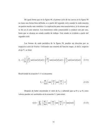 De igual forma que en la figura 48, el primer ciclo de las curvas en la figura 50
no tiene una forma bien definida, es a partir del segundo ciclo cuando la onda muestra
un patrón mucho más simétrico. La explicación para esta característica, es la misma que
se dio en el caso anterior. Los transistores están comenzando a conducir uno por uno,
hasta que se alcanza un estado estable de trabajo. Este estado es evidente a partir del
segundo ciclo.


        Las formas de onda periódica de la figura 50, pueden ser descritas por su
respectiva serie de Fourier. Utilizando una simetría de función impar, es decir, respecto
al eje Y, se tiene:


          ⎛π3
                                     2π
                                      3                         π
                                                                                        ⎞
        2 ⎜ Vs                          2Vs                        Vs                   ⎟
bn = 2    ⎜ ∫ 3 sen ( nωt ) d (ωt ) + ∫ 3 sen ( nωt ) d (ωt ) + ∫ 3 sen ( nωt ) d (ωt ) ⎟
       2π ⎜ 0
                                                                                                       (3.11)
                                      π                         2π                      ⎟
          ⎝                           3                          3                      ⎠




Resolviendo la ecuación 3.11 se encuentra:


                                              4Vs     ⎛     ⎛ nπ   ⎞     ⎛ nπ   ⎞ ⎞
                                      bn =            ⎜ sen ⎜ 2    ⎟ sen ⎜      ⎟ + 1⎟                 (3.12)
                                              3nπ     ⎝     ⎝      ⎠     ⎝ 6    ⎠ ⎠


        Después de haber encontrado el valor de bn y sabiendo que a0=0 y an=0, estos
valores pueden ser sustituidos en la ecuación 3.1 para tener:


                                    ∞
                                              ⎛ 4Vs   ⎛     ⎛ nπ   ⎞     ⎛ nπ   ⎞ ⎞                ⎞
                      v (t ) =     ∑          ⎜
                                 n =1,3,5,... ⎝ 3nπ
                                                      ⎜ sen ⎜ 2
                                                      ⎝     ⎝
                                                                   ⎟ sen ⎜
                                                                   ⎠     ⎝ 6
                                                                                ⎟ + 1⎟ sen ( nωt ) ⎟
                                                                                ⎠ ⎠
                                                                                                       (3.13)
                                                                                                   ⎠




                                                             77
 