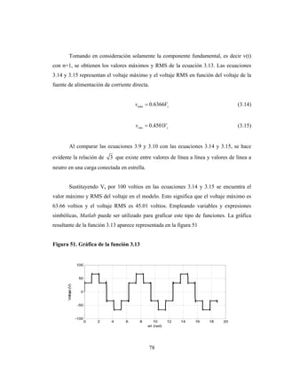 Tomando en consideración solamente la componente fundamental, es decir v(t)
con n=1, se obtienen los valores máximos y RMS de la ecuación 3.13. Las ecuaciones
3.14 y 3.15 representan el voltaje máximo y el voltaje RMS en función del voltaje de la
fuente de alimentación de corriente directa.


                                               vmáx = 0.6366Vs                               (3.14)


                                               vrms = 0.4501Vs                               (3.15)


         Al comparar las ecuaciones 3.9 y 3.10 con las ecuaciones 3.14 y 3.15, se hace
evidente la relación de             3 que existe entre valores de línea a línea y valores de línea a
neutro en una carga conectada en estrella.


         Sustituyendo Vs por 100 voltios en las ecuaciones 3.14 y 3.15 se encuentra el
valor máximo y RMS del voltaje en el modelo. Esto significa que el voltaje máximo es
63.66 voltios y el voltaje RMS es 45.01 voltios. Empleando variables y expresiones
simbólicas, Matlab puede ser utilizado para graficar este tipo de funciones. La gráfica
resultante de la función 3.13 aparece representada en la figura 51


Figura 51. Gráfica de la función 3.13


                     100


                      50
       Voltaje (V)




                       0


                      -50


                     -100
                            0   2   4      6     8      10      12   14   16    18     20
                                                     wt (rad)




                                                     78
 