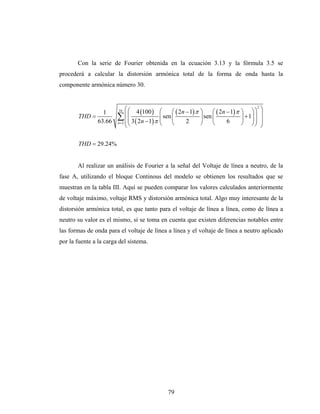 Con la serie de Fourier obtenida en la ecuación 3.13 y la fórmula 3.5 se
procederá a calcular la distorsión armónica total de la forma de onda hasta la
componente armónica número 30.


                            ⎛ ⎛ 4 100                                                                2
                                                                                                         ⎞
               1        16
                                   ( )        ⎛     ⎛ ( 2n − 1) π   ⎞     ⎛ ( 2n − 1) π   ⎞ ⎞⎞
       THD =            ∑ ⎜ ⎜ 3 ( 2n − 1) π
                              ⎜               ⎜ sen ⎜
                                              ⎜                     ⎟ sen ⎜               ⎟ + 1⎟ ⎟
                                                                                               ⎟
                                                                                                         ⎟
             63.66      n=2 ⎜ ⎝
                            ⎝                 ⎝     ⎝      2        ⎠     ⎝      6        ⎠ ⎠⎟   ⎠       ⎟
                                                                                                         ⎠

       THD = 29.24%


       Al realizar un análisis de Fourier a la señal del Voltaje de línea a neutro, de la
fase A, utilizando el bloque Continous del modelo se obtienen los resultados que se
muestran en la tabla III. Aquí se pueden comparar los valores calculados anteriormente
de voltaje máximo, voltaje RMS y distorsión armónica total. Algo muy interesante de la
distorsión armónica total, es que tanto para el voltaje de línea a línea, como de línea a
neutro su valor es el mismo, si se toma en cuenta que existen diferencias notables entre
las formas de onda para el voltaje de línea a línea y el voltaje de línea a neutro aplicado
por la fuente a la carga del sistema.




                                                  79
 