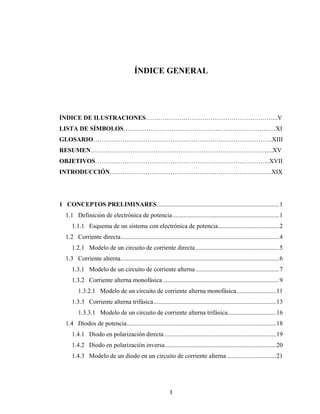 ÍNDICE GENERAL




ÍNDICE DE ILUSTRACIONES…………………………………………….………...V
LISTA DE SÍMBOLOS……………………………………………………………….XI
GLOSARIO…………………………………………………………………………..XIII
RESUMEN…………………………………………………………………………....XV
OBJETIVOS………………………………………………………………………...XVII
INTRODUCCIÓN…………………………………………………………….……..XIX




1 CONCEPTOS PRELIMINARES..............................................................................1
  1.1 Definición de electrónica de potencia ....................................................................1
     1.1.1 Esquema de un sistema con electrónica de potencia.......................................2
  1.2 Corriente directa.....................................................................................................4
     1.2.1 Modelo de un circuito de corriente directa .....................................................5
  1.3 Corriente alterna.....................................................................................................6
     1.3.1 Modelo de un circuito de corriente alterna .....................................................7
     1.3.2 Corriente alterna monofásica ..........................................................................9
         1.3.2.1 Modelo de un circuito de corriente alterna monofásica .........................11
     1.3.3 Corriente alterna trifásica..............................................................................13
         1.3.3.1 Modelo de un circuito de corriente alterna trifásica...............................16
  1.4 Diodos de potencia...............................................................................................18
     1.4.1 Diodo en polarización directa .......................................................................19
     1.4.2 Diodo en polarización inversa.......................................................................20
     1.4.3 Modelo de un diodo en un circuito de corriente alterna ...............................21




                                                             I
 