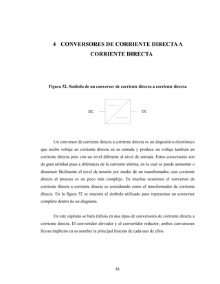 4 CONVERSORES DE CORRIENTE DIRECTA A
                             CORRIENTE DIRECTA




    Figura 52. Símbolo de un conversor de corriente directa a corriente directa




                           DC                              DC




       Un conversor de corriente directa a corriente directa es un dispositivo electrónico
que recibe voltaje en corriente directa en su entrada y produce un voltaje también en
corriente directa pero con un nivel diferente al nivel de entrada. Estos conversores son
de gran utilidad pues a diferencia de la corriente alterna, en la cual se puede aumentar o
disminuir fácilmente el nivel de tensión por medio de un transformador, con corriente
directa el proceso es un poco más complejo. En muchas ocasiones el conversor de
corriente directa a corriente directa es considerado como el transformador de corriente
directa. En la figura 52 se muestra el símbolo utilizado para representar un conversor
completo dentro de un diagrama.


       En este capítulo se hará énfasis en dos tipos de conversores de corriente directa a
corriente directa. El convertidor elevador y el convertidor reductor, ambos conversores
llevan implícito en su nombre la principal función de cada uno de ellos.




                                           81
 