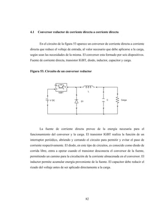 4.1   Conversor reductor de corriente directa a corriente directa


       En el circuito de la figura 53 aparece un conversor de corriente directa a corriente
directa que reduce el voltaje de entrada, al valor necesario que debe aplicarse a la carga,
según sean las necesidades de la misma. El conversor esta formado por seis dispositivos.
Fuente de corriente directa, transistor IGBT, diodo, inductor, capacitor y carga.


Figura 53. Circuito de un conversor reductor



                      g
                                 E
                      C
                                              L
                          IGBT


               V DC                                          C          Carga
                                        D1




       La fuente de corriente directa provee de la energía necesaria para el
funcionamiento del conversor y la carga. El transistor IGBT realiza la función de un
interruptor periódico, abriendo y cerrando el circuito para permitir y evitar el paso de
corriente respectivamente. El diodo, en este tipo de circuitos, es conocido como diodo de
corrida libre, entra a operar cuando el transistor desconecta el conversor de la fuente,
permitiendo un camino para la circulación de la corriente almacenada en el conversor. El
inductor permite acumular energía proveniente de la fuente. El capacitor debe reducir el
rizado del voltaje antes de ser aplicado directamente a la carga.




                                             82
 