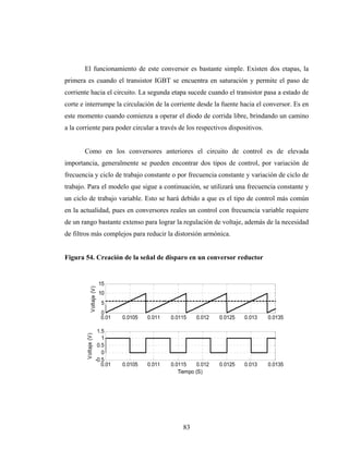 El funcionamiento de este conversor es bastante simple. Existen dos etapas, la
primera es cuando el transistor IGBT se encuentra en saturación y permite el paso de
corriente hacia el circuito. La segunda etapa sucede cuando el transistor pasa a estado de
corte e interrumpe la circulación de la corriente desde la fuente hacia el conversor. Es en
este momento cuando comienza a operar el diodo de corrida libre, brindando un camino
a la corriente para poder circular a través de los respectivos dispositivos.


       Como en los conversores anteriores el circuito de control es de elevada
importancia, generalmente se pueden encontrar dos tipos de control, por variación de
frecuencia y ciclo de trabajo constante o por frecuencia constante y variación de ciclo de
trabajo. Para el modelo que sigue a continuación, se utilizará una frecuencia constante y
un ciclo de trabajo variable. Esto se hará debido a que es el tipo de control más común
en la actualidad, pues en conversores reales un control con frecuencia variable requiere
de un rango bastante extenso para lograr la regulación de voltaje, además de la necesidad
de filtros más complejos para reducir la distorsión armónica.


Figura 54. Creación de la señal de disparo en un conversor reductor


                            15
              Voltaje (V)




                            10
                            5
                            0
                            0.01   0.0105   0.011   0.0115    0.012    0.0125   0.013   0.0135

                         1.5
        Voltaje (V)




                           1
                         0.5
                           0
                        -0.5
                           0.01    0.0105   0.011   0.0115     0.012   0.0125   0.013   0.0135
                                                       Tiempo (S)




                                                         83
 