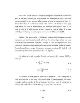 Una forma fácil de generar la señal de disparo para la compuerta de un transistor
IGBT se describe a continuación. Debe generarse una onda diente de sierra y una señal
para comparación, en este caso una señal continua, tal como se muestra en la figura 54.
Tomar el resultado de la diferencia entre la señal continua y la diente de sierra, para
luego obtener una forma de onda cuadrada, esta también es mostrada en la figura 54. Al
variar el valor de la señal continua se podrá controlar el ciclo de trabajo de la onda
cuadrada, controlando al mismo tiempo el funcionamiento del transistor IGBT.


       Debido a que la compuerta y el emisor del transistor IGBT funcionan como un
interruptor, este sigue la señal aplicada a la base. Con esto se logra aplicar una onda
cuadrada, tal como se ve en la figura 54, a la carga. Al variar el tiempo en que la onda
cuadrada es mayor que cero se puede definir este tiempo utilizando el ciclo de trabajo.
De esta forma el tiempo en que el interruptor permanece cerrado es DT donde D es el
ciclo de trabajo, tomando valores entre 0 y 1, y T es el período.


       Al calcular el voltaje promedio obtenido por la acción del transistor IGBT se
tiene que:
                                          1       DT
                                   vm =
                                          T   ∫
                                              0
                                                       Vs dt = DVs
                                                                                    (4.1)

                                                   T
                                              1
                                     vm =       ∫ 0dt = 0
                                              T DT
                                                                                    (4.2)



       La suma del resultado obtenido al resolver las integrales 4.1 y 4.2 corresponde al
valor promedio total de una onda cuadrado con ciclo de trabajo variable. El voltaje
promedio queda expresado, de forma lineal, en función del ciclo de trabajo en la
ecuación 4.3, donde D es el ciclo de trabajo y Vs es el voltaje de la fuente.


                                          vm = DVs                                  (4.3)



                                                   84
 