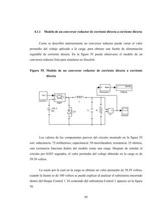 4.1.1     Modelo de un conversor reductor de corriente directa a corriente directa


         Como se describió anteriormente un conversor reductor puede variar el valor
promedio del voltaje aplicado a la carga, para obtener una fuente de alimentación
regulable de corriente directa. En la figura 55 puede observarse el modelo de un
conversor reductor listo para simularse en Simulink.


Figura 55. Modelo de un conversor reductor de corriente directa a corriente
                  directa


                                                           In   Mean         58.46

                                                           Promedio 1    Display
              Out 1     g
                                     E
                        C
         Control 1                            L
                              IGBT

                      100 V                                        +
                      DC                           C   R             v
                                         D1                        -
                                                                   V1    Scope2




         Los valores de los componentes pasivos del circuito mostrado en la figura 55
son: inductancia: 75 milihenrios; capacitancia: 50 microfaradios; resistencia: 25 ohmios,
esta resistencia funciona dentro del modelo como una carga. Después de simular el
circuito por 0.025 segundos, el valor promedio del voltaje obtenido en la carga es de
59.39 voltios.


         La razón por la cual en la carga se obtiene un valor promedio de 59.39 voltios,
cuando la fuente es de 100 voltios se puede explicar al analizar el subsistema encerrado
dentro del bloque Control 1. El contenido del subsistema Control 1 aparece en la figura
56.


                                                  85
 